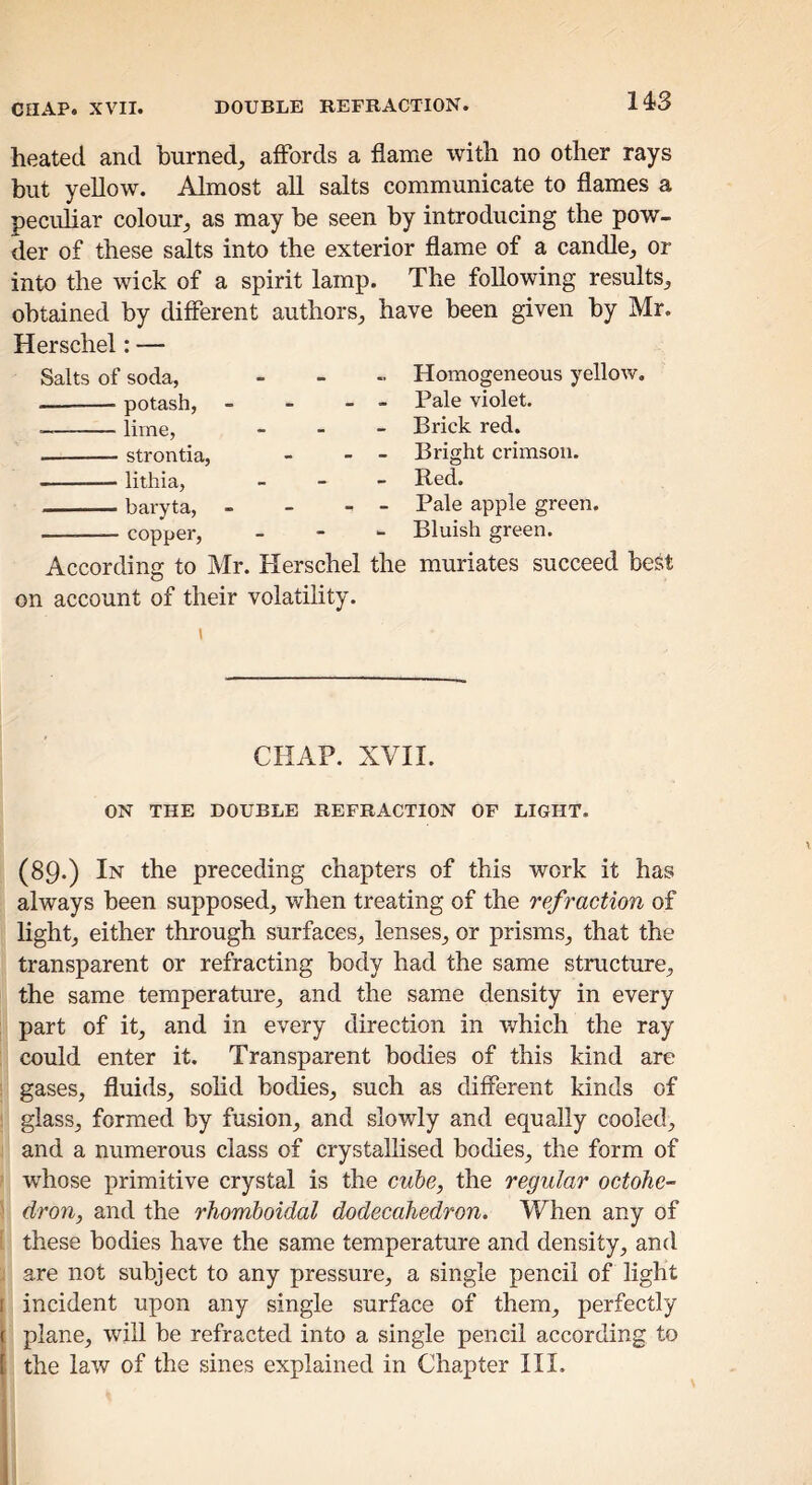 heated and burned, affords a flame with no other rays but yellow. Almost all salts communicate to flames a peculiar colour, as may be seen by introducing the pow- der of these salts into the exterior flame of a candle, or into the wick of a spirit lamp. The following results, obtained by different authors, have been given by Mr. Herschel: — Salts of soda, . . „ Homogeneous yellow. potash, - - - - Pale violet. lime, _ - - Brick red. strontia, - - - Bright crimson. lithia, „ _ _ Red. baryta, - - - - Pale apple green. copper, - - - Bluish green. According to Mr. Herschel the muriates succeed best on account of their volatility. CHAP. XVII. ON THE DOUBLE REFRACTION OF LIGHT. (89.) In the preceding chapters of this work it has always been supposed, when treating of the refraction of light, either through surfaces, lenses, or prisms, that the transparent or refracting body had the same structure, the same temperature, and the same density in every part of it, and in every direction in which the ray could enter it. Transparent bodies of this kind are gases, fluids, solid bodies, such as different kinds of glass, form.ed by fusion, and slowly and equally cooled, and a numerous class of crystallised bodies, the form of whose primitive crystal is the cube, the regular octohe- dron, and the rhomboidal dodecahedron. When any of these bodies have the same temperature and density, and are not subject to any pressure, a single pencil of light [ incident upon any single surface of them, perfectly { plane, will be refracted into a single pencil according to I the law of the sines explained in Chapter III.