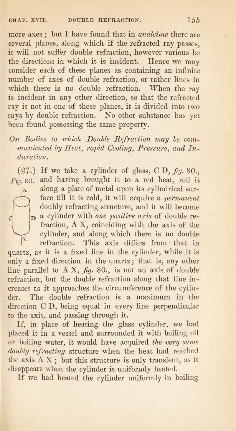 more axes ; but I have found that in analcime there are several planes^ along which if the refracted ray passes^ it will not suffer double refraction, however various be the directions in which it is incident. Hence we may consider each of these planes as containing an infinite number of axes of double refraction, or rather lines in which there is no double refraction. When the ray is incident in any other direction, so that the refracted ray is not in one of these planes, it is divided into two rays by double refraction. No other substance has yet been found possessing the same property. On Bodies to which Double Refraction may be com- municated by Heat, rapid Cooling, Pressure, and In- duration. A CD (97*) If we take a cyhnder of glass, C D, fig. 80., Fig. 80. and having brought it to a red heat, roll it along a plate of metal upon its cylindrical sur- face till it is cold, it will acquire a permanent doubly refracting structure, and it wiU become a cylinder with one positive axis of double re- fraction, A X, coinciding with the axis of the cylinder, and along which there is no double refraction. This axis differs from that in quartz, as it is a fixed line in the cylinder, while it is only a fixed direction in the quartz; that is, any other line parallel to A X, fig. 80., is not an axis of double refraction, but the double refraction along that line in- creases as it approaches the circumference of the cylin- der. The double refraction is a maximum in the direction C D, being equal in every hne perpendicular to the axis, and passing through it. If, in place of heating the glass cylinder, we had placed it in a vessel and surrounded it with boihng oil or boiling water, it would have acquired the very same doubly refracting structure when the heat had reached the axis AX; but this structure is only transient, as it disappears when the cylinder is uniformly heated. If we had heated the cylinder uniformly in boiling