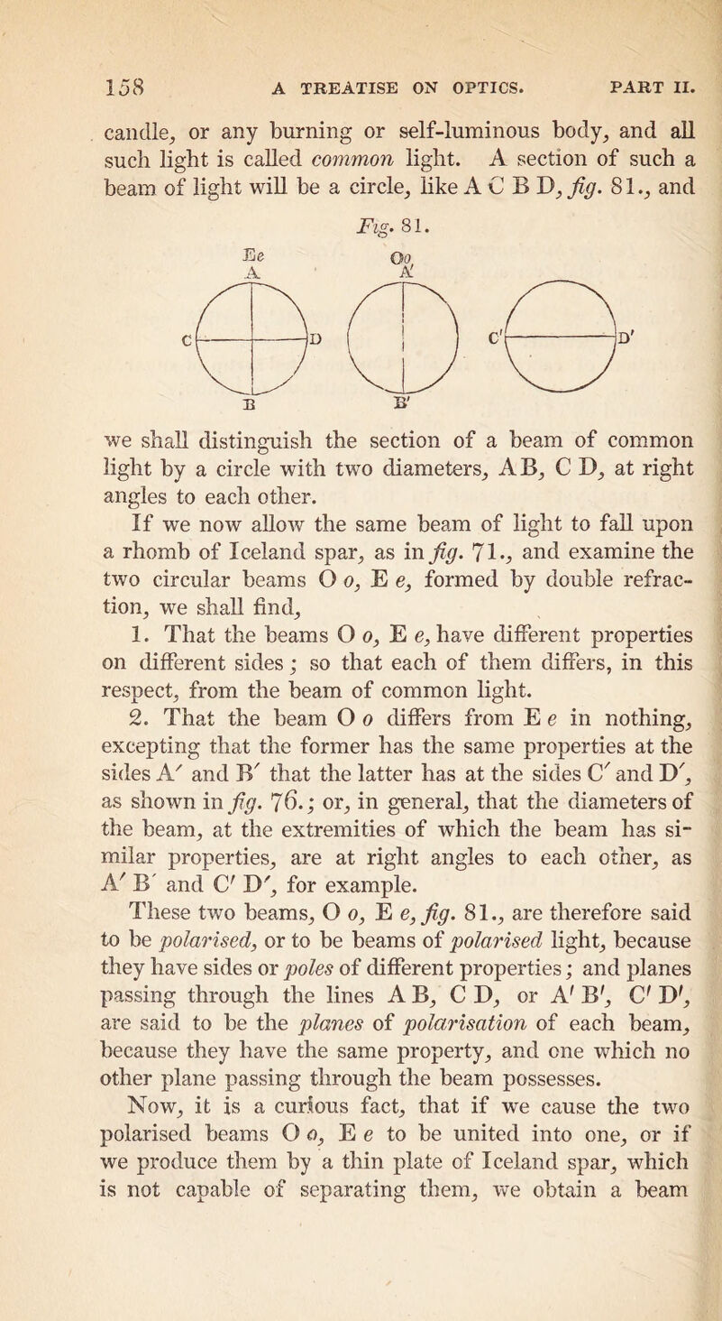 caiidle_, or any burning or self-luminous body, and all such light is called common light. A section of such a beam of light wiU be a circle, like A C B D, fig. 81., and we shall distinguish the section of a beam of common light by a circle with two diameters, AB, CD, at right angles to each other. If we now allow the same beam of light to fall upon a rhomb of Iceland spar, as in fig. *]1., and examine the two circular beams O o, E e, formed by double refrac- tion, we shall find, 1. That the beams O o, E e, have different properties on different sides; so that each of them differs, in this respect, from the beam of common light. 2. That the beam O o differs from E e in nothing, excepting that the former has the same properties at the sides A.' and B' that the latter has at the sides C' and D', as shown in fig. 76.; or, in general, that the diameters of the beam, at the extremities of which the beam has si- milar properties, are at right angles to each other, as A^ B' and C' D', for example. These two beams, O o, E e, fig. 81., are therefore said to be polarised, or to be beams of polarised light, because they have sides or poles of different properties; and planes passing through the lines A B, CD, or A' B', C' D', are said to be the planes of polarisation of each beam, because they have the same property, and one which no other plane passing through the beam possesses. Now, it is a curious fact, that if we cause the two polarised beams O o, E e to be united into one, or if we produce them by a thin plate of Iceland spar, which is not capable of separating them, we obtain a beam