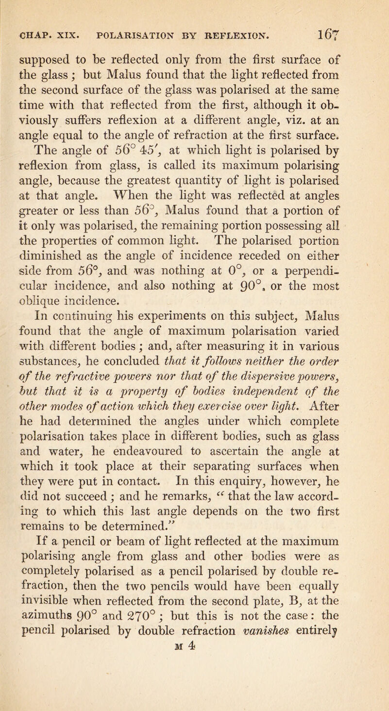 supposed to be reflected only from the first surface of the glass ; but Malus found that the light reflected from the second surface of the glass was polarised at the same time with that reflected from the first, although it ob- viously suffers reflexion at a different angle, viz. at an angle equal to the angle of refraction at the first surface. The angle of 56° 45^, at which light is polarised by reflexion from glass, is called its maximum polarising angle, because the greatest quantity of light is polarised at that angle. When the light was reflected at angles greater or less than 56°, Malus found that a portion of it only was polarised, the remaining portion possessing all the properties of common light. The polarised portion diminished as the angle of incidence receded on either side from 56°, and was nothing at 0°, or a perpendi- cular incidence, and also nothing at 96°, or the most oblique incidence. In continuing his experiments on this subject, Malus found that the angle of maximum polarisation varied with different bodies; and, after measuring it in various substances, he concluded that it follows neither the order of the refractive powers nor that of the dispersive powers, hut that it is a property of bodies independent of the other modes of action which they exercise over light. After he had determined the angles under which complete polarisation takes place in different bodies, such as glass and water, he endeavoured to ascertain the angle at which it took place at their separating surfaces when they were put in contact. In this enquiry, however, he did not succeed; and he remarks, that the law accord- ing to which this last angle depends on the two first remains to be determined.” If a pencil or beam of light reflected at the maximum polarising angle from glass and other bodies were as completely polarised as a pencil polarised by double re- fraction, then the two pencils would have been equally invisible when reflected from the second plate, B, at the azimuths 90° and 270°; but this is not the case: the pencil polarised by double refraction vanishes entirely M 4