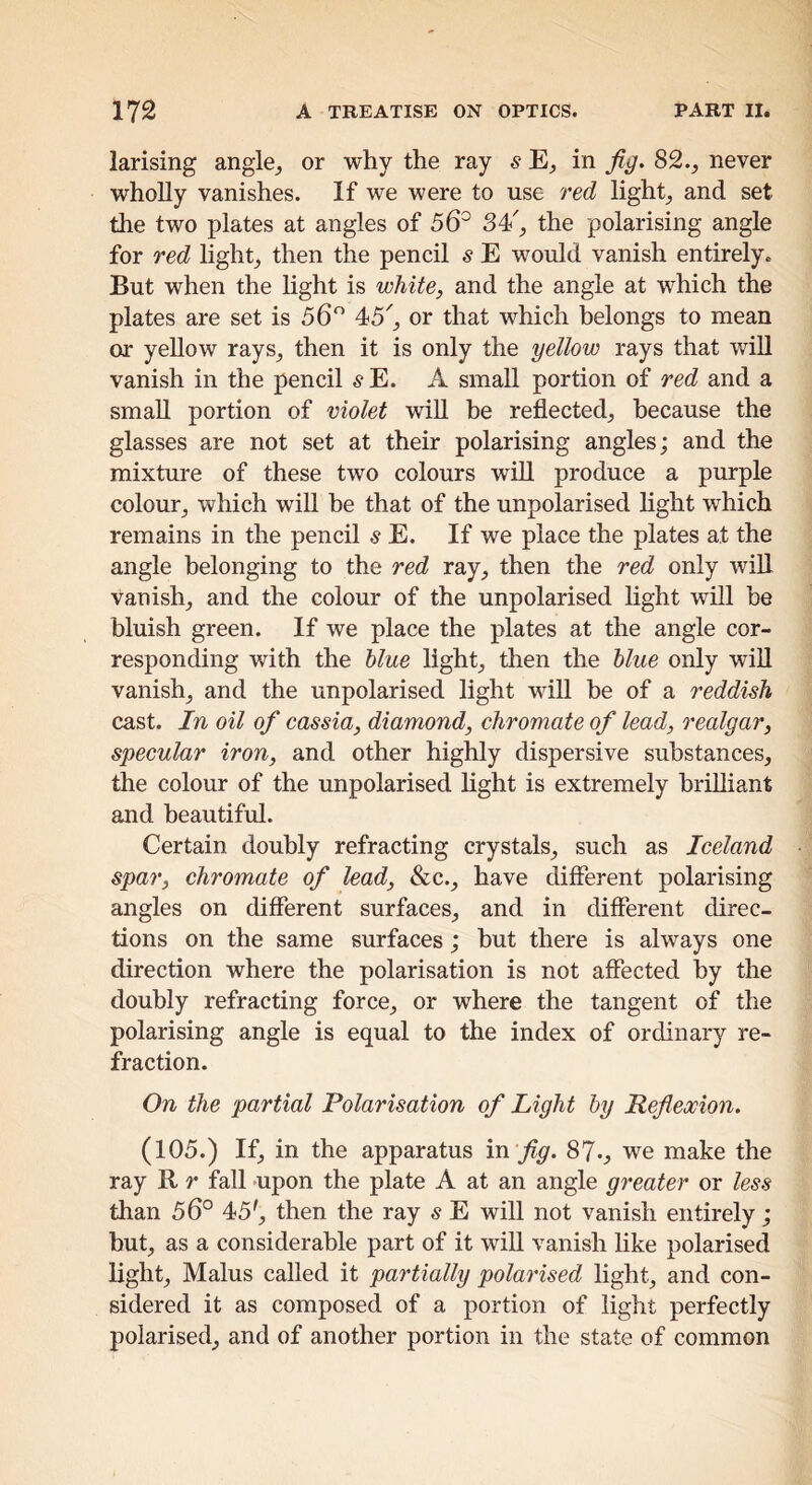 larising angle^ or why the ray s in fig. 82.^ never wholly vanishes. If we were to use red lights and set the two plates at angles of 56^ the polarising angle for red light, then the pencil s E would vanish entirely. But when the Hght is white, and the angle at which the plates are set is 56^^ or that which belongs to mean or yellow rays, then it is only the yellow rays that will vanish in the pencil ^E. A small portion of red and a small portion of violet will be reflected, because the glasses are not set at their polarising angles; and the mixtm^e of these two colours will produce a purple colour, which will be that of the unpolarised hght which remains in the pencil s E. If we place the plates at the angle belonging to the red ray, then the red only will Vanish, and the colour of the unpolarised hght will be bluish green. If we place the plates at the angle cor- responding with the blue hght, then the blue only wiU vanish, and the unpolarised hght will be of a reddish cast. In oil of cassia, diamond, chromate of lead, realgar, specular iron, and other highly dispersive substances, the colour of the unpolarised hght is extremely brihiant and beautiful. Certain doubly refracting crystals, such as Iceland spar, chromate of lead, &c., have different polarising angles on different surfaces, and in different direc- tions on the same surfaces; but there is always one direction where the polarisation is not affected by the doubly refracting force, or where the tangent of the polarising angle is equal to the index of ordinary re- fraction. On the partial Polarisation of Light by Refiexion. (105.) If, in the apparatus in fig. 87., we make the ray R r fall -upon the plate A at an angle greater or less than 56° 45', then the ray s E will not vanish entirely; but, as a considerable part of it wiU vanish hke polarised hght, Malus called it partially polarised hght, and con- sidered it as composed of a portion of hght perfectly polarised, and of another portion in the state of common