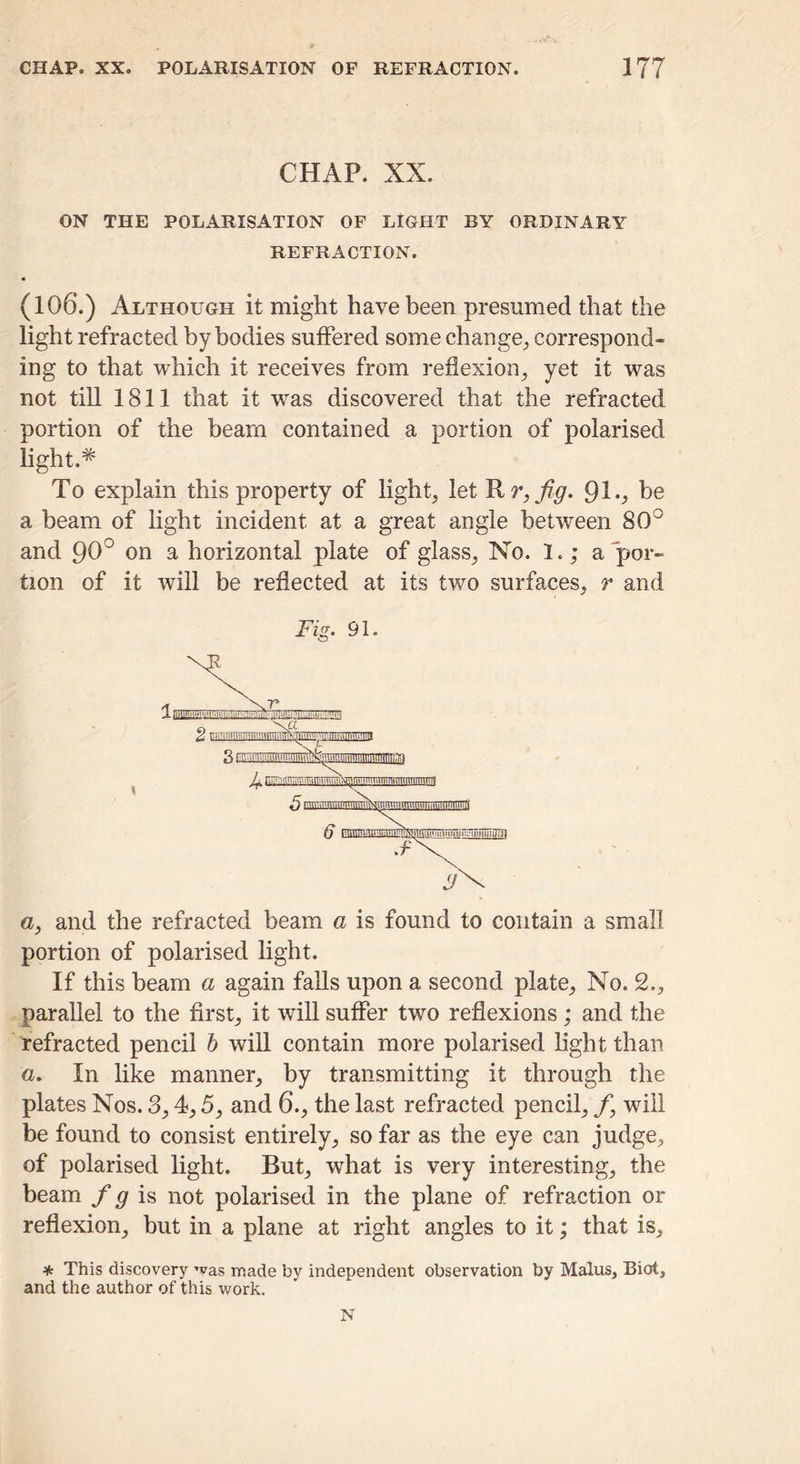 CHAP. XX. ON THE POLARISATION OF LIGHT BY ORDINARY REFRACTION. (106.) Although it might have been presumed that the light refracted by bodies suffered some change^ correspond- ing to that which it receives from reflexion, yet it was not till 1811 that it ivas discovered that the refracted portion of the beam contained a portion of polarised light.* To explain this property of light, let ^r,fig. 91^ b® a beam of light incident at a great angle between 80° and 90° on a horizontal plate of glass. No. 1.; appor- tion of it will be reflected at its two surfaces, r and Fig. 91. o, and the refracted beam a is found to contain a small portion of polarised light. If this beam a again falls upon a second plate, No. 2., parallel to the first, it will suffer two reflexions; and the refracted pencil h wiU contain more polarised light than a. In like manner, by transmitting it through the plates Nos. 3,4,5, and 6., the last refracted pencil, f, will be found to consist entirely, so far as the eye can judge, of polarised light. But, what is very interesting, the beam is not polarised in the plane of refraction or reflexion, but in a plane at right angles to it; that is, * This discovery 'vas loade by independent observation by Malus, Biot, and the author of this work. N