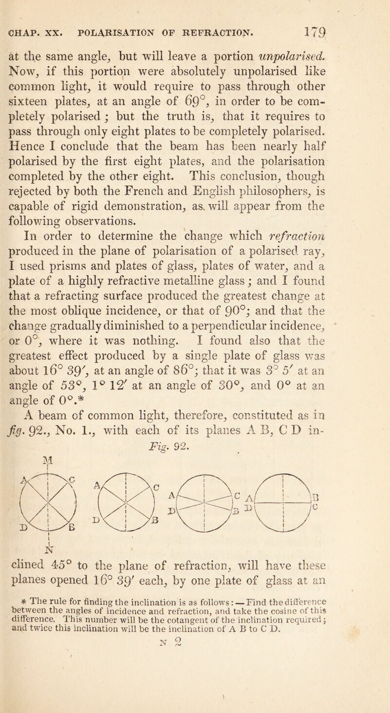 at the same angle^ but will leave a portion unpolarised. Now, if this portion were absolutely unpolarised like common light, it would require to pass through other sixteen plates, at an angle of 69°, in order to be com- pletely polarised; but the truth is, that it requires to pass through only eight plates to be completely polarised. Hence I conclude that the beam has been nearly half polarised by the first eight plates, and the polarisation completed by the other eight. This conclusion, though rejected by both the French and English philosophers, is capable of rigid demonstration, as. will appear from the follov/ing observations. In order to determine the change which refraction produced in the plane of polarisation of a polarised ray, I used prisms and plates of glass, plates of water, and a plate of a highly refractive metalline glass; and I found that a refracting surface produced the greatest change at the most oblique incidence, or that of 9^°^ that the change gradually diminished to a perpendicular incidence, or 0°, where it was nothing. I found also that the greatest effect produced by a single plate of glass was about 16° 39^ at an angle of 86°j that it was 3^ 5' at an angle of 5S^, 1® 12' at an angle of 30®, and 0® at an angle of 0®.* A beam of common light, therefore, constituted as in fig. 92., No. 1., with each of its planes A B, C D in- Fig. 92. M dined 45° to the plane of refraction, will have these planes opened 16° 39' each, by one plate of glass at an * The rule for finding the inclination is as follows: — Find the difference between the angles of incidence and refraction, and take the cosine of this difference. This number will be the cotangent of the inclination required; and twice this inclination will be the inclination of A B to C D. ^ o