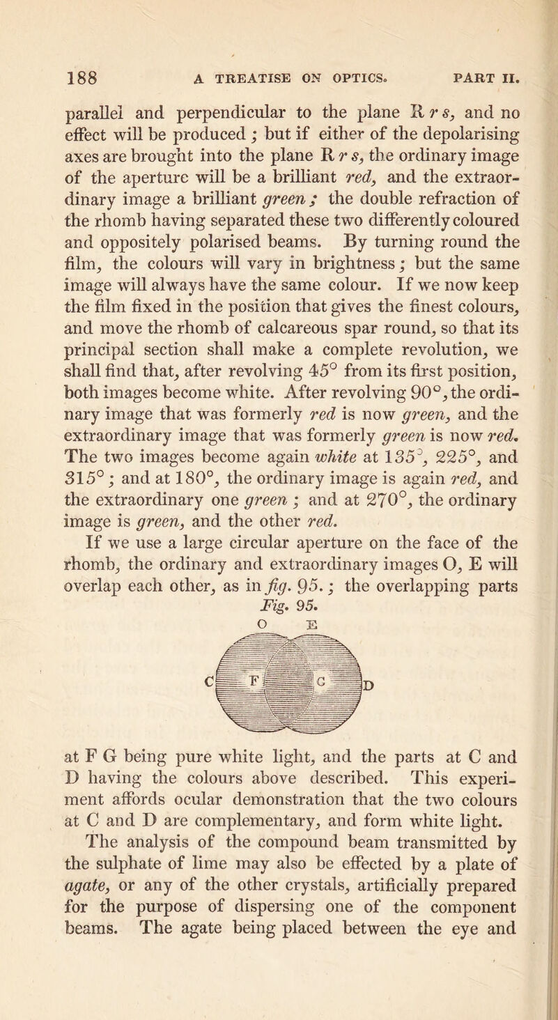 parallel and perpendicular to the plane R rand no effect will be produced ; but if either of the depolarising axes are brought into the plane R r 5_, the ordinary image of the aperture will be a brilliant red^ and the extraor- dinary image a brilliant green; the double refraction of the rhomb having separated these two differently coloured and oppositely polarised beams. By turning round the film^ the colours will vary in brightness; but the same image will always have the same colour. If we now keep the film fixed in the position that gives the finest colours^ and move the rhomb of calcareous spar rounds so that its principal section shall make a complete revolution, we shall find that, after revolving 45° from its fh*st position, both images become white. After revolving 90°, the ordi- nary image that was formerly red is now green, and the extraordinary image that was formerly green is now red. The two images become again white at 185^, 225°, and 315°; and at 180°, the ordinary image is again red, and the extraordinary one green ; and at 270°, the ordinary image is green, and the other red. If we use a large circular aperture on the face of the rhomb, the ordinary and extraordinary images O, E will overlap each other, as inj^^. 95.; the overlapping parts Fig. 95. O E at F G being pure white light, and the parts at C and D having the colours above described. This experi- ment affords ocular demonstration that the two colours at C and D are complementary, and form white light. The analysis of the compound beam transmitted by the sulphate of lime may also be effected by a plate of agate, or any of the other crystals, artificially prepared for the purpose of dispersing one of the component beams. The agate being placed between the eye and