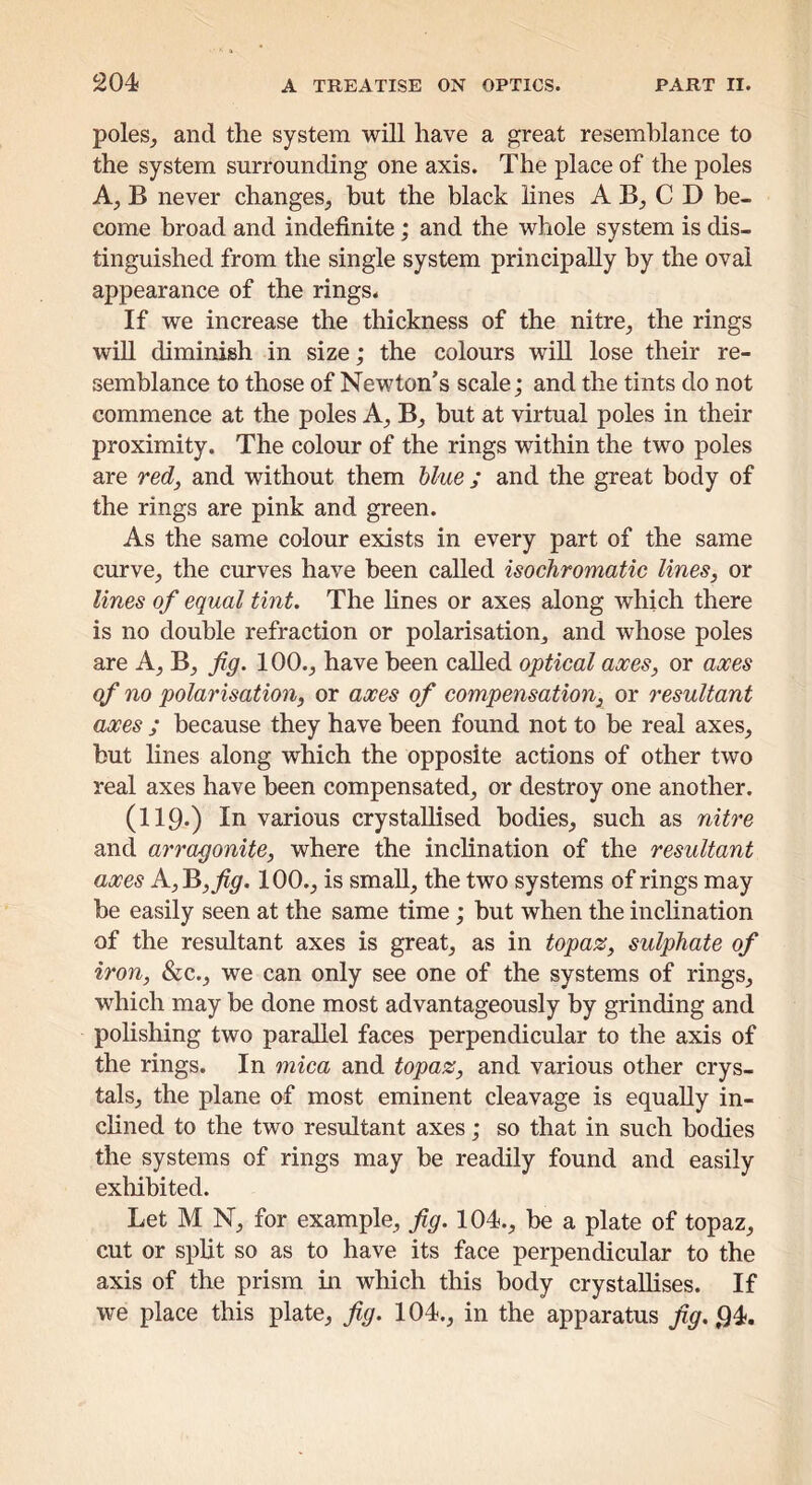 poles^ and the system will have a great resemblance to the system surrounding one axis. The place of the poles B never changes, hut the black lines A B, C D be- come broad and indefinite; and the whole system is dis- tinguished from the single system principally by the oval appearance of the rings. If we increase the thickness of the nitre, the rings will diminish in size; the colours wiU lose their re- semblance to those of Newton’s scale; and the tints do not commence at the poles A, B, but at virtual poles in their proximity. The colour of the rings within the two poles are redj and without them blue ; and the great body of the rings are pink and green. As the same colour exists in every part of the same curve, the curves have been called isochromatic lines, or lines of equal tint. The fines or axes along which there is no double refraction or polarisation, and whose poles are A, B, fig. 100., have been called optical axes, or axes qf no polarisation, or axes of compensation, or resultant axes ; because they have been found not to he real axes, but fines along which the opposite actions of other two real axes have been compensated, or destroy one another. (119-) In various crystallised bodies, such as nitre and arragonite, where the inclination of the resultant axes A,B,^^. 100., is small, the two systems of rings may be easily seen at the same time; but when the inclination of the resultant axes is great, as in topax, sulphate of iron, &c., we can only see one of the systems of rings, which may be done most advantageously by grinding and polishing two parallel faces perpendicular to the axis of the rings. In mica and topaz, and various other crys- tals, the plane of most eminent cleavage is equally in- clined to the two resultant axes; so that in such bodies the systems of rings may be readily found and easily exhibited. Let M N, for example, fig. 104., be a plate of topaz, cut or split so as to have its face perpendicular to the axis of the prism in which this body crystallises. If we place this plate, fig. 104., in the apparatus fig. 94.