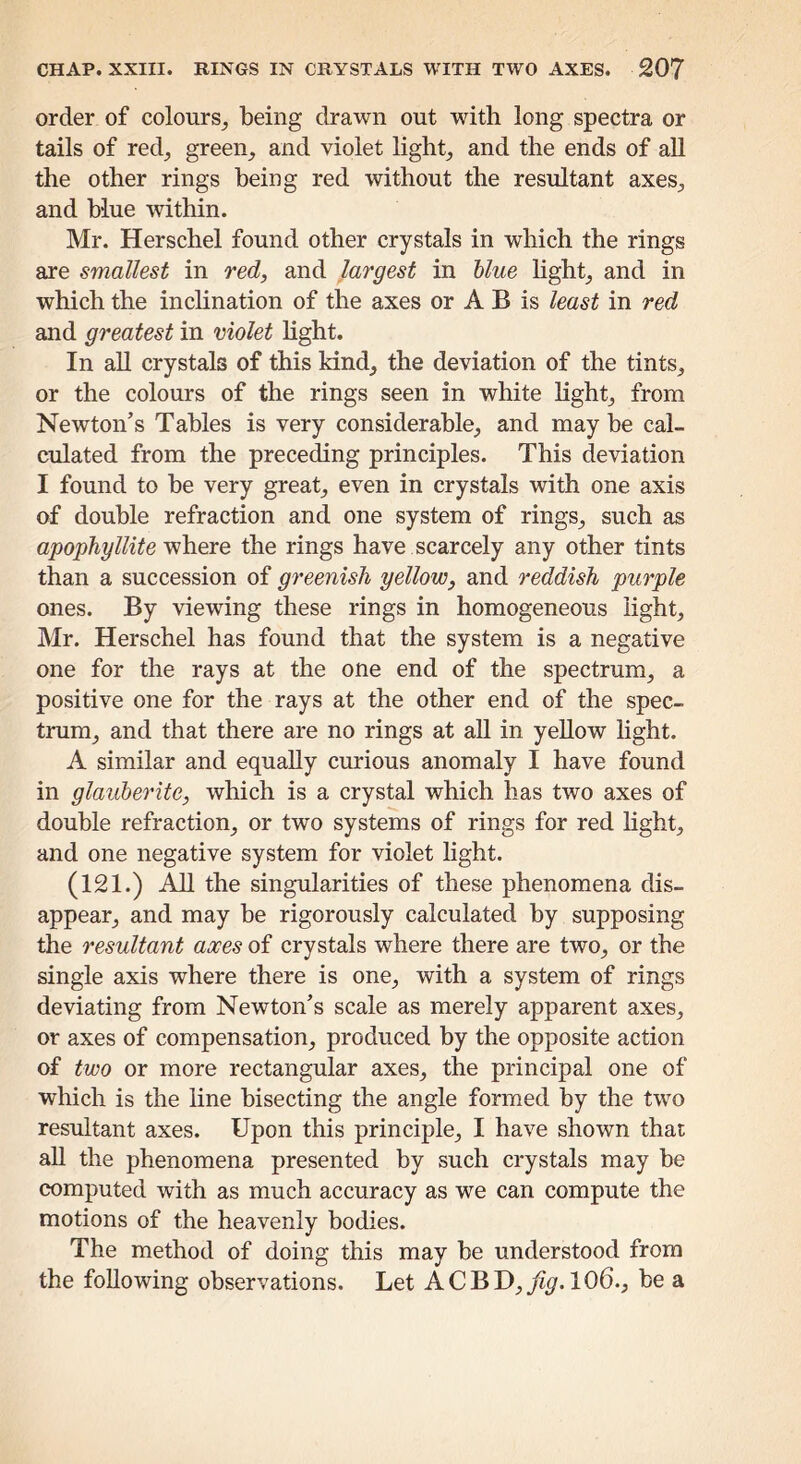 order of colours^ being drawn out with long spectra or tails of redj green_, and violet lights and the ends of aU the other rings being red without the resultant axeS;, and blue within. Mr. Herschel found other crystals in which the rings are smallest in red, and largest in blue hght_, and in which the incHnation of the axes or A B is least in red and greatest in violet hght. In all crystals of this kind, the deviation of the tints, or the colours of the rings seen in white Hght, from Newton’s Tables is very considerable, and may be cal- culated from the preceding principles. This deviation I found to be very great, even in crystals with one axis of double refraction and one system of rings, such as apophyllite where the rings have scarcely any other tints than a succession of greenish yellow, and reddish purple ones. By viewing these rings in homogeneous light, Mr. Herschel has found that the system is a negative one for the rays at the one end of the spectrum, a positive one for the rays at the other end of the spec- trum, and that there are no rings at aU in yellow light. A similar and equally curious anomaly I have found in glauberite, which is a crystal which has two axes of double refraction, or two systems of rings for red Hght, and one negative system for violet Hght. (121.) AH the singularities of these phenomena dis- appear, and may be rigorously calculated by supposing the resultant axes of crystals where there are two, or the single axis where there is one, with a system of rings deviating from Newton’s scale as merely apparent axes, or axes of compensation, produced by the opposite action of two or more rectangular axes, the principal one of which is the line bisecting the angle formed by the two resultant axes. Upon this principle, I have shown that aU the phenomena presented by such crystals may be computed with as much accuracy as we can compute the motions of the heavenly bodies. The method of doing this may be understood from the foUowing observations. Let ACBD,^?^. 106., be a