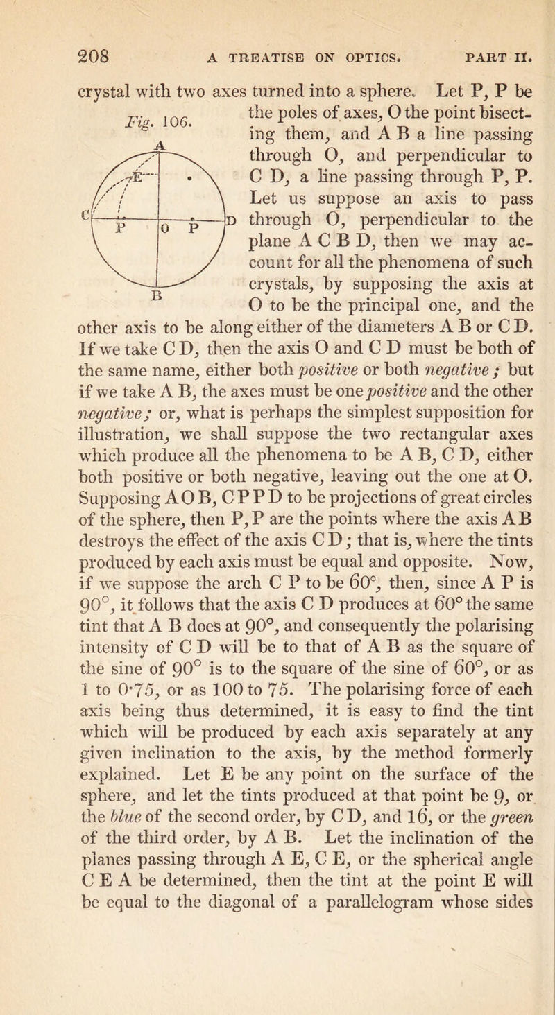 Fig. 106. crystal with two axes turned into a sphere. Let P be the poles of axes^ O the point bisect- ing thenij and A B a line passing through 0_, and perpendicular to C a line passing through P, P. Let us suppose an axis to pass c / ' / / * / / / // 1 « \ 1 p d p B plane A C B then we may ac- count for all the phenomena of such crystals^ by supposing the axis at O to be the principal one^ and the other axis to be along either of the diameters A B or C D. If we take C D_, then the axis O and C D must be both of the same name_, either both positive or both negative ; but if we take A B_, the axes must be one positive and the other negative; or, what is perhaps the simplest supposition for illustration, we shall suppose the two rectangular axes which produce aU the phenomena to be A B, C D, either both positive or both negative, leaving out the one at O. Supposing AO B, C P P D to be projections of great circles of the sphere, then P,P are the points where the axis AB destroys the effect of the axis C D; that is, where the tints produced by each axis must be equal and opposite. Now, if we suppose the arch C P to be 60°, then, since A P is 90°, it follows that the axis C D produces at 60° the same tint that A B does at 90°^ and consequently the polarising intensity of C D will be to that of A B as the square of the sine of 90° is to the square of the sine of 60°, or as 1 to 0*75, or as 100 to 75. The polarising force of each axis being thus determined, it is easy to find the tint which will be produced by each axis separately at any given inclination to the axis, by the method formerly explained. Let E be any point on the surface of the sphere, and let the tints produced at that point be 9j or the blue of the second order, by C D, and 16, or the green of the third order, by A B. Let the inclination of the planes passing through A E, C E, or the spherical angle C E A be determined, then the tint at the point E will be equal to the diagonal of a parallelogram whose sides