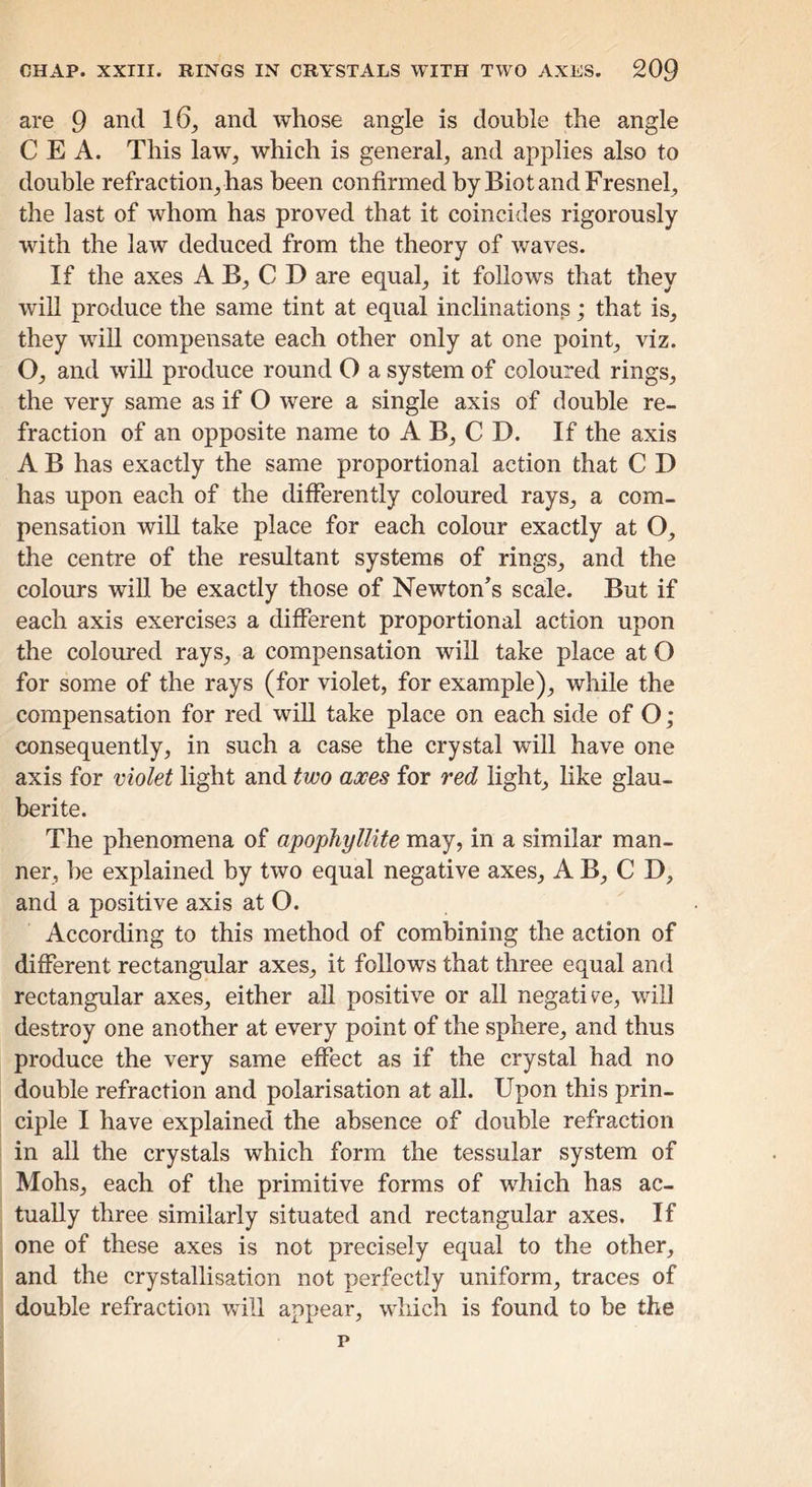 are 9 and 16^ and whose angle is double the angle C E A. This law^ which is general, and applies also to double refraction, has been confirmed by Biot and Fresnel, the last of whom has proved that it coincides rigorously with the law deduced from the theory of waves. If the axes A B, C D are equal, it follows that they will produce the same tint at equal inclinations; that is, they wiU compensate each other only at one point, viz. O, and wiU produce round O a system of coloured rings, the very same as if O were a single axis of double re- fraction of an opposite name to A B, C D. If the axis A B has exactly the same proportional action that C D has upon each of the differently coloured rays, a com- pensation wiU take place for each colour exactly at O, the centre of the resultant systems of rings, and the colours will be exactly those of Newton’s scale. But if each axis exercises a different proportional action upon the coloured rays, a compensation will take place at O for some of the rays (for violet, for example), while the compensation for red will take place on each side of O; consequently, in such a case the crystal will have one axis for violet light and two axes for red light, like glau- berite. The phenomena of apophyllite may, in a similar man- ner, he explained by two equal negative axes, A B, C D, and a positive axis at O. According to this method of combining the action of different rectangular axes, it follows that three equal and rectangular axes, either aU positive or all negativ'e, will destroy one another at every point of the sphere, and thus produce the very same effect as if the crystal had no double refraction and polarisation at all. Upon this prin- ciple I have explained the absence of double refraction in all the crystals which form the tessular system of Mohs, each of the primitive forms of which has ac- tually three similarly situated and rectangular axes. If one of these axes is not precisely equal to the other, and the crystallisation not perfectly uniform, traces of double refraction will appear, which is found to be the