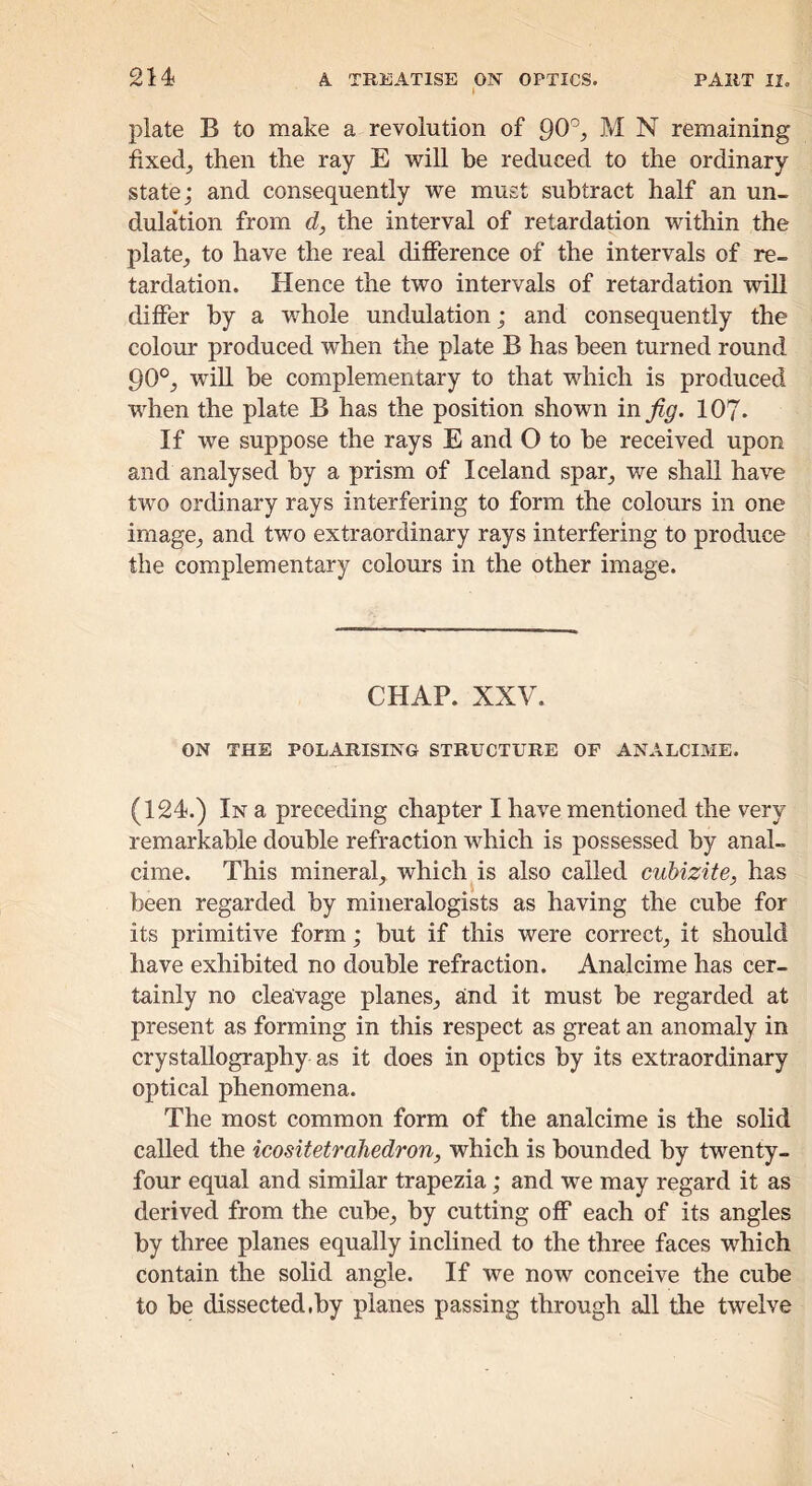 plate B to make a revolution of 90'’, M N remaining fixedj then the ray E will he reduced to the ordinary state; and consequently we must subtract half an un- dulation from d, the interval of retardation within the plate, to have the real difference of the intervals of re- tardation. Hence the two intervals of retardation will differ by a whole undulation; and consequently the colour produced when the plate B has been turned round 90°, will he complementary to that which is produced when the plate B has the position shown in 107- If we suppose the rays E and O to he received upon and analysed by a prism of Iceland spar^ we shall have two ordinary rays interfering to form the colours in one image, and two extraordinary rays interfering to produce the complementary colours in the other image. CHAP. XXV. ON THE POLARISING STRUCTURE OF ANALCIME. (124?.) In a preceding chapter I have mentioned the very remarkable double refraction which is possessed by anal- cime. This mineral, which^is also called cuhizite, has been regarded by mineralogists as having the cube for its primitive form; hut if this were correct, it should have exhibited no double refraction. Analcime has cer- tainly no cleavage planes, and it must he regarded at present as forming in this respect as great an anomaly in crystallography as it does in optics by its extraordinary optical phenomena. The most common form of the analcime is the solid called the icositetrahedron, which is bounded by twenty- four equal and similar trapezia; and we may regard it as derived from the cube, by cutting off each of its angles by three planes equally inclined to the three faces which contain the solid angle. If we now conceive the cube to be dissected,by planes passing through all the twelve