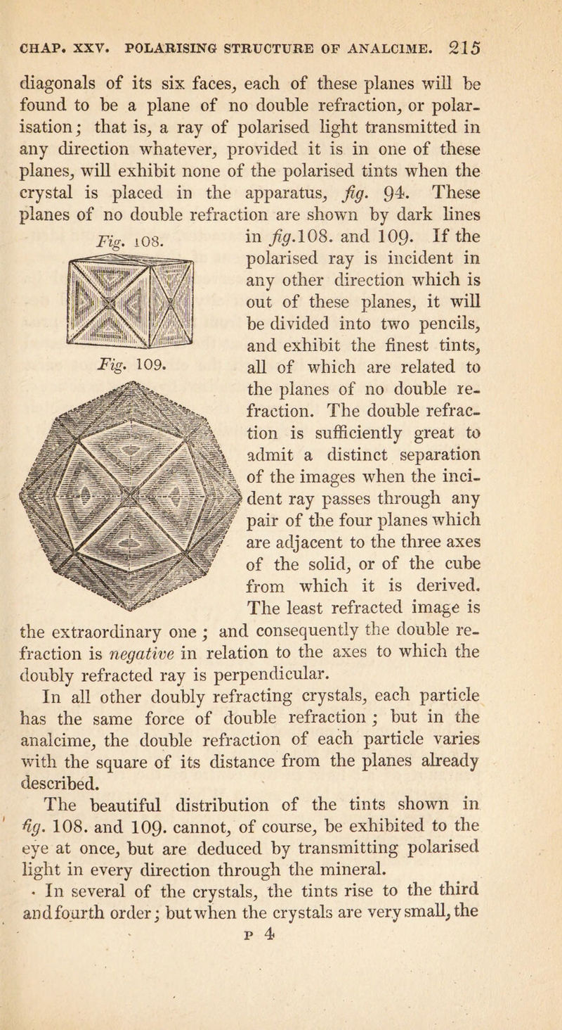 diagonals of its six faces_, each of these planes will be found to be a plane of no double refraction, or polar- isation; that is, a ray of polarised light transmitted in any direction whatever, provided it is in one of these planes, will exhibit none of the polarised tints when the crystal is placed in the apparatus, jig. 94. These planes of no double refraction are shown by dark lines in jig.10^. and IO9. If the polarised ray is incident in any other direction which is out of these planes, it will be divided into two pencils, and exhibit the finest tints, all of which are related to the planes of no double re- fraction. The double refrac- tion is sufficiently great to admit a distinct separation of the images when the inci- dent ray passes through any pair of the four planes which are adjacent to the three axes of the sohd, or of the cube from which it is derived. The least refracted image is the extraordinary one ; and consequently the double re- fraction is negative in relation to the axes to which the doubly refracted ray is perpendicular. In all other doubly refracting crystals, each particle has the same force of double refraction ; but in the analcime, the double refraction of each particle varies with the square of its distance from the planes already described. The beautiful distribution of the tints shown in %. 108. and IO9. cannot, of course, be exhibited to the eye at once, but are deduced by transmitting polarised light in every direction through the mineral. • In several of the crystals, the tints rise to the third and fourth order; but when the crystals are very small, the p 4