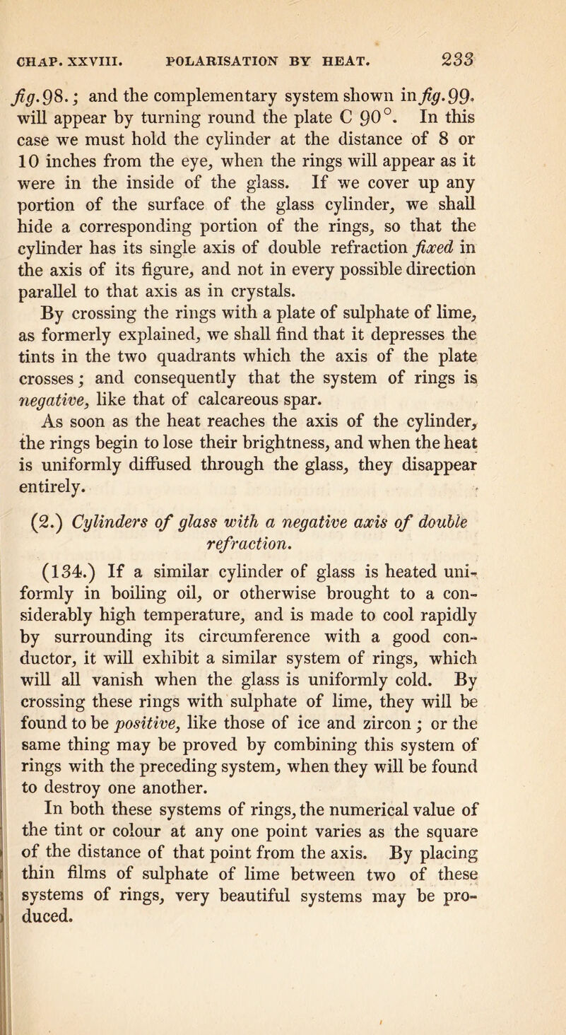 Jig. 9^.; and the complementary system shown inj^^.99* will appear by turning round the plate C 90 this case we must hold the cylinder at the distance of 8 or 10 inches from the eye^ when the rings will appear as it were in the inside of the glass. If we cover up any portion of the surface of the glass cylinder, we shall hide a corresponding portion of the rings, so that the cyhnder has its single axis of double refraction Jioced in the axis of its figure, and not in every possible direction parallel to that axis as in crystals. By crossing the rings with a plate of sulphate of lime, as formerly explained, we shall find that it depresses the tints in the two quadrants which the axis of the plate crosses; and consequently that the system of rings is negative, like that of calcareous spar. As soon as the heat reaches the axis of the cyhnder, the rings begin to lose their brightness, and when the heat is uniformly difilised through the glass, they disappear entirely. (2.) Cylinders of glass with a negative axis of double refraction. (134.) If a similar cylinder of glass is heated uni- formly in boiling oil, or otherwise brought to a con- siderably high temperature, and is made to cool rapidly by surrounding its circumference with a good con- ductor, it will exhibit a similar system of rings, which will all vanish when the glass is uniformly cold. By crossing these rings with sulphate of lime, they will be found to he positive, like those of ice and zircon ; or the same thing may be proved by combining this system of rings with the preceding system, when they will be found to destroy one another. In both these systems of rings, the numerical value of the tint or colour at any one point varies as the square of the distance of that point from the axis. By placing thin films of sulphate of lime between two of these systems of rings, very beautiful systems may he pro- ) duced.