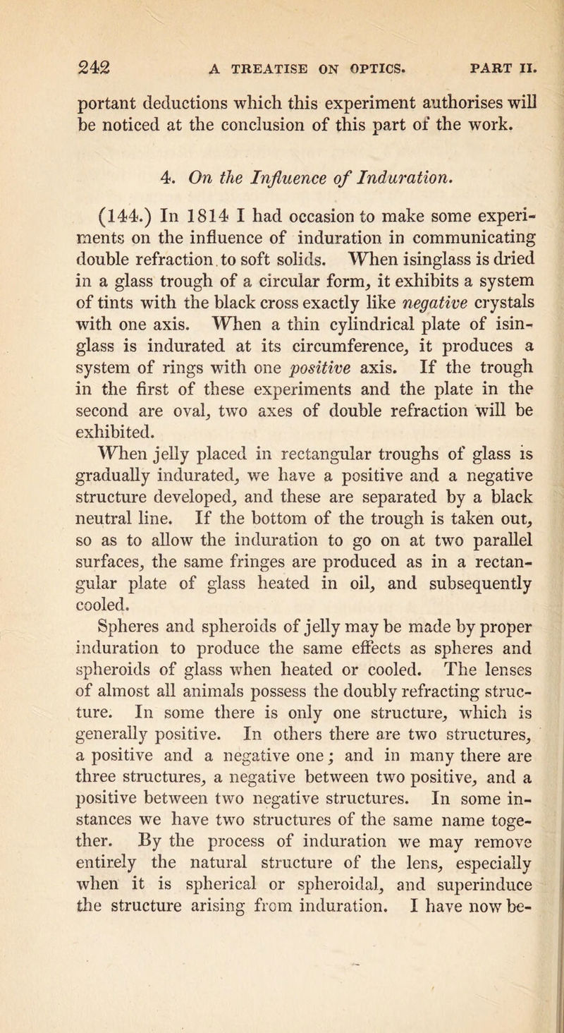 portant deductions wliicli this experiment authorises will be noticed at the conclusion of this part of the work. 4. On the Influence of Induration. (144.) In 1814 I had occasion to make some experi- ments on the influence of induration in communicating double refraction. to soft solids. When isinglass is dried in a glass trough of a circular form^ it exhibits a system of tints with the black cross exactly like negative crystals with one axis. When a thin cylindrical plate of isin- glass is indurated at its circumference, it produces a system of rings with one positive axis. If the trough in the first of these experiments and the plate in the second are oval, tvv'o axes of double refraction will be exhibited. When jelly placed in rectangular troughs of glass is gradually indurated, we have a positive and a negative structure developed, and these are separated by a black neutral line. If the bottom of the trough is taken out, so as to allow the induration to go on at two parallel surfaces, the same fringes are produced as in a rectan- gular plate of glass heated in oil, and subsequently cooled. Spheres and spheroids of jelly may be made by proper induration to produce the same effects as spheres and spheroids of glass when heated or cooled. The lenses of almost all animals possess the doubly refracting struc- ture. In some there is only one structure, which is generally positive. In others there are two structures, a positive and a negative one; and in many there are three structures, a negative between two positive, and a positive between two negative structures. In some in- stances we have two structures of the same name toge- ther. By the process of induration we may remove entirely the natural structure of the lens, especially when it is spherical or spheroidal, and superinduce the structure arising from induration. I have now be-