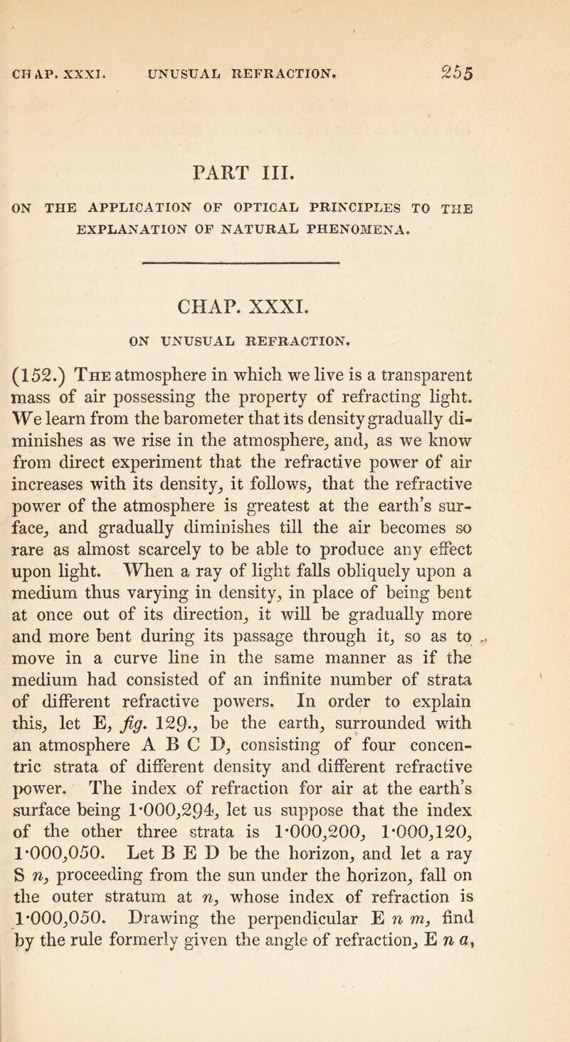 PART III. ON THE APPLICATION OF OPTICAL PRINCIPLES TO THE EXPLANATION OP NATURAL PHENOMENA. CHAP. XXXI. ON UNUSUAL REFRACTION. (152.) The atmosphere in which we live is a transparent mass of air possessing the property of refracting light. We learn from the barometer that its density gradually di- minishes as we rise in the atmosphere^ and, as we know from direct experiment that the refractive power of air increases with its density, it follows, that the refractive power of the atmosphere is greatest at the earth’s sur- face, and gradually diminishes till the air becomes so rare as almost scarcely to be able to produce any effect upon light. When a ray of light falls obliquely upon a medium thus varying in density, in place of being bent at once out of its direction, it will be gradually more and more bent during its passage through it, so as to move in a curve line in the same manner as if the medium had consisted of an infinite number of strata of different refractive powers. In order to explain this, let E, fig. 129.^ be the earth, surrounded with an atmosphere A B C D, consisting of four concen- tric strata of different density and different refractive |>ower. The index of refraction for air at the earth’s surface being 1*000,294, let us suppose that the index of the other three strata is 1*000,200, 1*000,120, 1*000,050. Let B E D be the horizon, and let a ray S proceeding from the sun under the horizon, fall on the outer stratum at n, whose index of refraction is 1*000,050. Drawing the perpendicular E r w, find by the rule formerly given the angle of refraction, Ena,