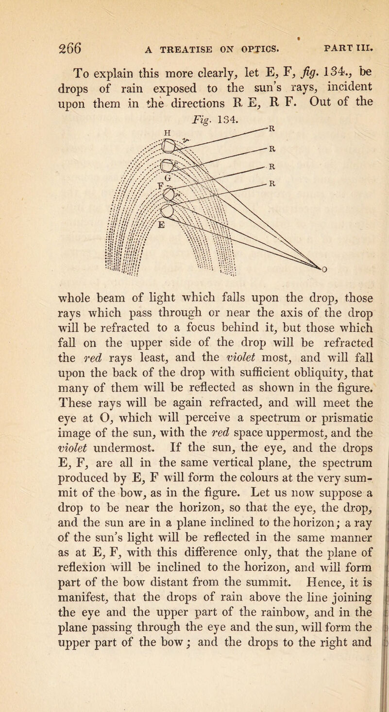 To explain this more clearly^ let E, F, Jiff. 134., be drops of rain exposed to the sun’s rays, incident upon them in the directions RE, R F. Out of the whole beam of light which falls upon the drop, those rays which pass through or near the axis of the drop will be refracted to a focus behind it, but those which fall on the upper side of the drop will be refracted the red rays least, and the violet most, and will fall upon the back of the drop with sufficient obliquity, that many of them will be reflected as shown in the figure. These rays will be again refracted, and will meet the eye at O, which will perceive a spectrum or prismatic image of the sun, with the red space uppermost, and the violet undermost. If the sun, the eye, and the drops E, F, are all in the same vertical plane, the spectrum i produced by E, F will form the colours at the very sum- mit of the bow, as in the figure. Let us now suppose a ( drop to be near the horizon, so that the eye, the drop, and the sun are in a plane inclined to the horizon; a ray of the sun’s light will be reflected in the same manner as at E, F, with this difference only, that the plane of reflexion wifi, be inclined to the horizon, and wiH form part of the bow distant from the summit. Hence, it is manifest, that the drops of rain above the line joining the eye and the upper part of the rainbow, and in the plane passing through the eye and the sun, wiU form the upper part of the bow; and the drops to the right and