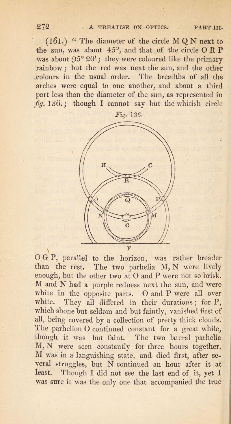 (161.) The diameter of the circle M Q N next to the sun, was about 45°, and that of the circle O R P was about 95° 20'; they were coloured like the primary rainbow; but the red was next the sun, and the other colours in the usual order. The breadths of all the arches were equal to one another, and about a third part less than the diameter of the sun, as represented in fig. ISQ.; though I cannot say but the whitish circle Fig. 136. O G P, parallel to the horizon, was rather broader than the rest. The two parhelia M, N were Hvely enough, but the other two at O and P were not so brisk. M and N had a purple redness next the sun, and were white in the opposite parts. O and P were all over white. They all differed in their durations; for P, w^hich shone but seldom and but faintly, vanished first of all, being covered by a collection of pretty thick clouds. The parhelion O continued constant for a great while, though it was but faint. The two lateral parhelia M,N were seen constantly for three hours together. M was in a languishing state, and died first, after se- veral struggles, but N continued an hour after it at least. Though I did not see the last end of it, yet I was sure it was the only one that accompanied the true