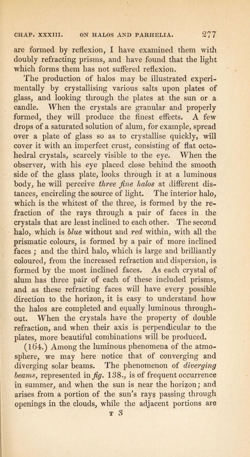 are formed by reflexion, I have examined them with doubly refracting prisms, and have found that the light which forms them has not suffered reflexion. The production of halos may be illustrated experi- mentally by crystallising various salts upon plates of glass, and looking through the plates at the sun or a candle. When the crystals are granular and properly formed, they will produce the finest effects. A few drops of a saturated solution of alum, for example, spread over a plate of glass so as to crystalhse quickly, will cover it with an imperfect crust, consisting of flat octo- hedral crystals, scarcely visible to the eye. When the observer, with his eye placed close behind the smooth side of the glass plate, looks through it at a luminous body, he wiU perceive three fine halos at different dis- tances, encircling the source of light. The interior halo, which is the w^hitest of the three, is formed by the re- fraction of the rays through a pair of faces in the crystals that are least inchned to each other. The second halo, which is blue without and red within, with all the prismatic colours, is formed by a pair of more inclined faces ; and the third halo, which is large and brilliantly coloured, from the increased refraction and dispersion, is formed by the most inclined faces. As each crystal of alum has three pair of each of these included prisms, and as these refracting faces wiU have every possible direction to the horizon, it is easy to understand how the halos are completed and equaUy luminous through- out. When the crystals have the property of double refraction, and when their axis is perpendicular to the plates, more beautiful combinations wiU be produced. (Ib’d.) Among the luminous phenomena of the atmo- sphere, we may here notice that of converging and diverging solar beams. The phenomenon of diverging beams, represented in^^. 138., is of frequent occurrence in summer, and when the sun is near the horizon; and arises from a portion of the sun’s rays passing through openings in the clouds, while the adjacent portions are T 3