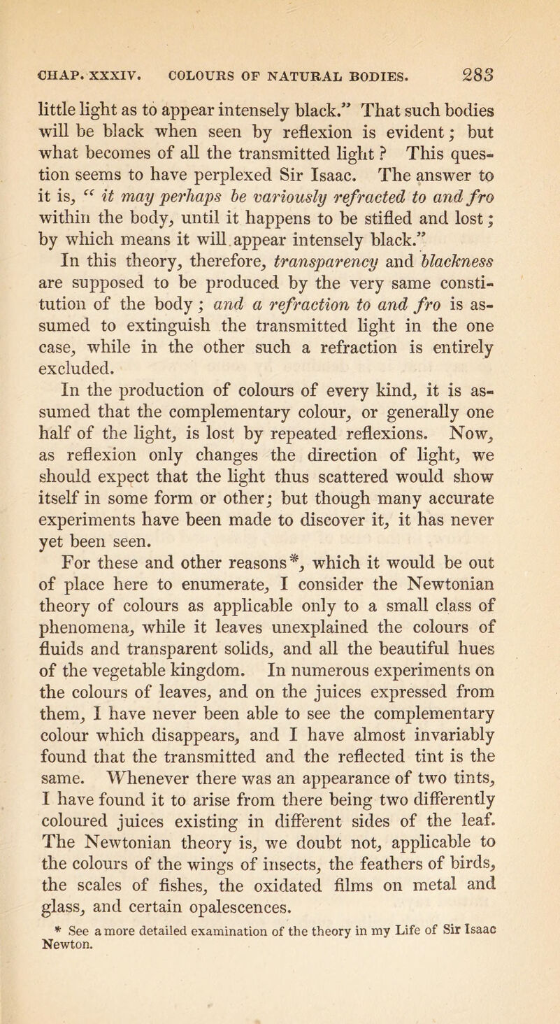 little light as to appear intensely black.” That such bodies will be black when seen by reflexion is evident; but what becomes of all the transmitted light } This ques- tion seems to have perplexed Sir Isaac. The answer to it is, it may perhaps he variously refracted to and fro within the body, until it happens to be stifled and lost; by which means it will, appear intensely black.” In this theory, therefore, transparency and blackness are supposed to be produced by the very same consti- tution of the body; and a refraction to and fro is as- sumed to extinguish the transmitted light in the one case, while in the other such a refraction is entirely excluded. In the production of colours of every kind, it is as- sumed that the complementary colour, or generally one half of the light, is lost by repeated reflexions. Now, as reflexion only changes the direction of light, we should expect that the light thus scattered would show itself in some form or other; but though many accurate experiments have been made to discover it, it has never yet been seen. For these and other reasons'*, which it would he out of place here to enumerate, I consider the Newtonian theory of colours as applicable only to a small class of phenomena, while it leaves unexplained the colours of fluids and transparent sohds, and all the beautiful hues of the vegetable kingdom. In numerous experiments on the colours of leaves, and on the juices expressed from them, I have never been able to see the complementary colour which disappears, and I have almost invariably found that the transmitted and the reflected tint is the same. Whenever there was an appearance of two tints, I have found it to arise from there being two differently coloured juices existing in different sides of the leaf. The Newtonian theory is, we doubt not, applicable to the colours of the wings of insects, the feathers of birds, the scales of fishes, the oxidated films on metal and glass, and certain opalescences. * See a more detailed examination of the theory in my Life of Sir Isaac Newton.