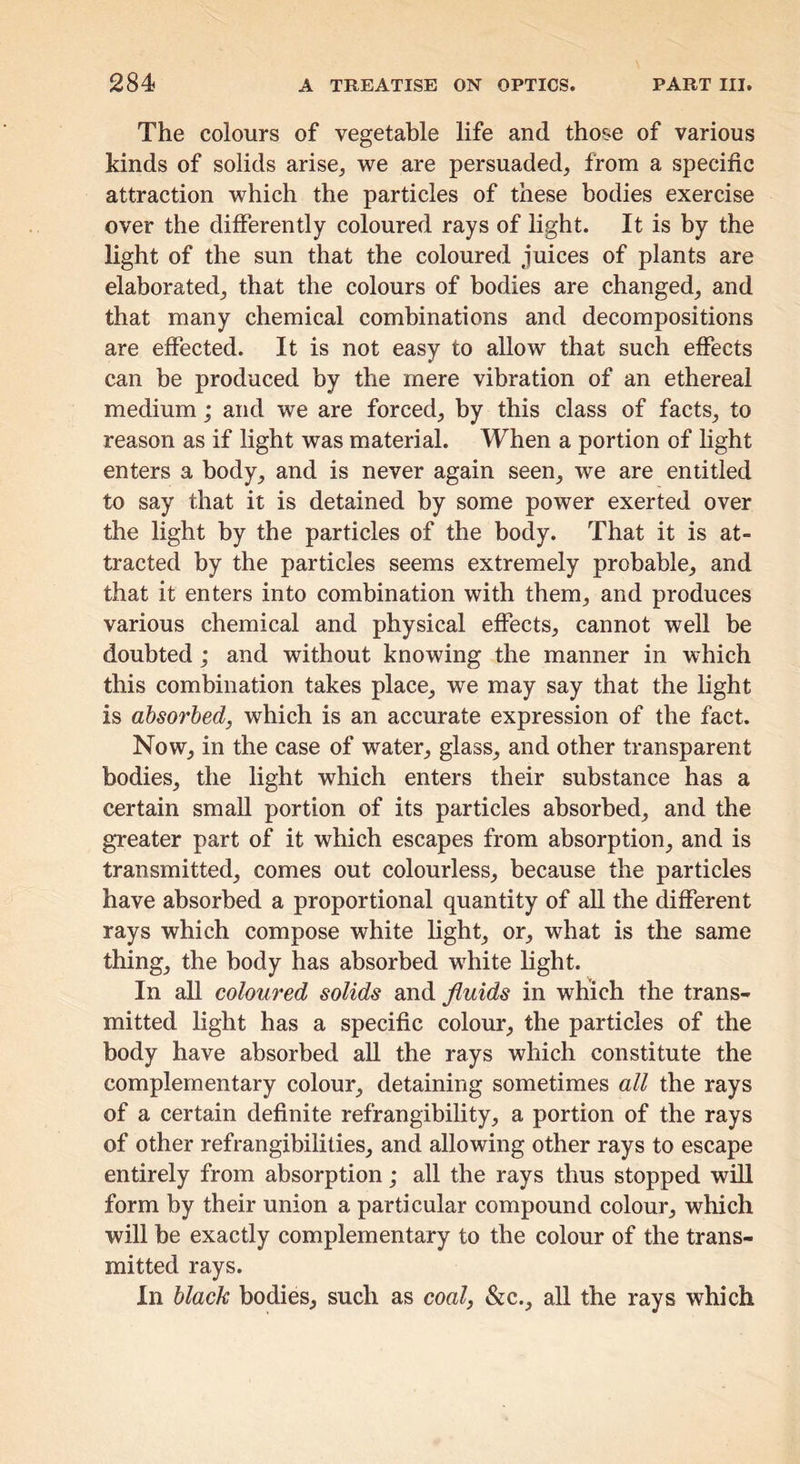 The colours of vegetable life and those of various kinds of solids arise, we are persuaded, from a specific attraction which the particles of these bodies exercise over the differently coloured rays of light. It is by the light of the sun that the coloured juices of plants are elaborated, that the colours of bodies are changed, and that many chemical combinations and decompositions are effected. It is not easy to allow that such effects can be produced by the mere vibration of an ethereal medium; and we are forced, by this class of facts, to reason as if light was material. When a portion of light enters a body, and is never again seen, we are entitled to say that it is detained by some power exerted over the light by the particles of the body. That it is at- tracted by the particles seems extremely probable, and that it enters into combination with them, and produces various chemical and physical effects, cannot well be doubted; and without knowing the manner in which this combination takes place, we may say that the light is absorbed, which is an accurate expression of the fact. Now, in the case of water, glass, and other transparent bodies, the light which enters their substance has a certain small portion of its particles absorbed, and the greater part of it which escapes from absorption, and is transmitted, comes out colourless, because the particles have absorbed a proportional quantity of aU the different rays which compose white light, or, what is the same thing, the body has absorbed white light. In all coloured solids and fluids in which the trans- mitted light has a specific colour, the particles of the body have absorbed aU the rays which constitute the complementary colour, detaining sometimes all the rays of a certain definite refrangibility, a portion of the rays of other refrangibilities, and allowing other rays to escape entirely from absorption; all the rays thus stopped will form by their union a particular compound colour, which will be exactly complementary to the colour of the trans- mitted rays. In black bodies, such as coal, &c., all the rays which