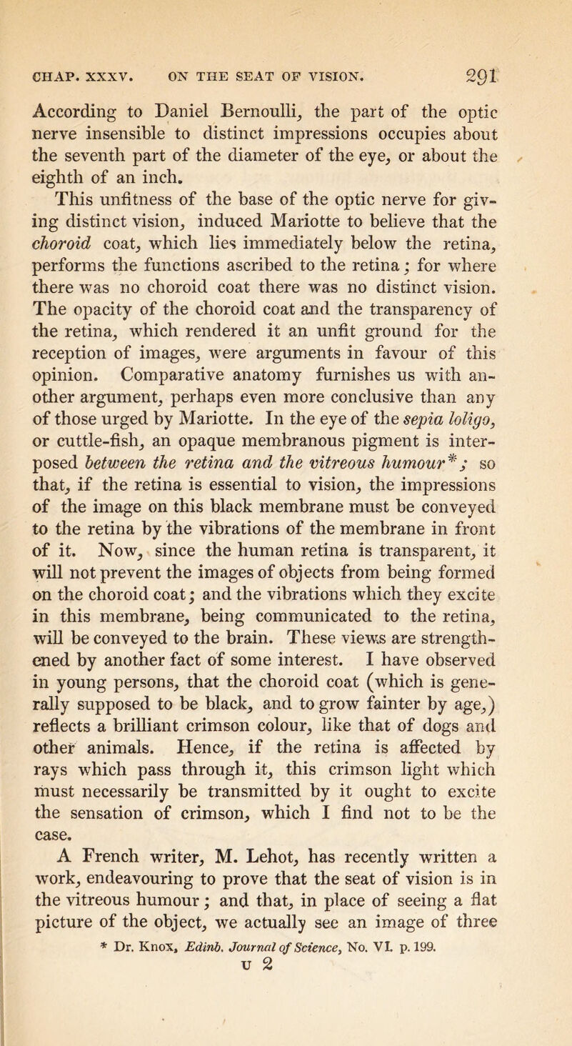 According to Daniel Bernoulli^ the part of the optic nerve insensible to distinct impressions occupies about the seventh part of the diameter of the eye, or about the eighth of an inch. This unfitness of the base of the optic nerve for giv- ing distinct vision, induced Mariotte to believe that the choroid coat, which lies immediately below the retina, performs the functions ascribed to the retina; for where there was no choroid coat there was no distinct vision. The opacity of the choroid coat and the transparency of the retina, which rendered it an unfit ground for the reception of images, were arguments in favour of this opinion. Comparative anatomy furnishes us with an- other argument, perhaps even more conclusive than any of those urged by Mariotte. In the eye of the sepia loligo, or cuttle-fish, an opaque membranous pigment is inter- posed between the retina and the vitreous humour*; so that, if the retina is essential to vision, the impressions of the image on this black membrane must be conveyed to the retina by the vibrations of the membrane in front of it. Now, since the human retina is transparent, it wiU not prevent the images of objects from being formed on the choroid coat; and the vibrations which they excite in this membrane, being communicated to the retina, will be conveyed to the brain. These views are strength- ened by another fact of some interest. I have observed in young persons, that the choroid coat (which is gene- rally supposed to be black, and to grow fainter by age,) reflects a brilliant crimson colour, like that of dogs and other animals. Hence, if the retina is affected by rays which pass through it, this crimson light which must necessarily be transmitted by it ought to excite the sensation of crimson, which I find not to be the case. A French writer, M. Lehot, has recently written a work, endeavouring to prove that the seat of vision is in the vitreous humour; and that, in place of seeing a flat picture of the object, we actually see an image of three * Dr. Knox, Edinb. Jour ml of Science, No. VL p. 199. U 2