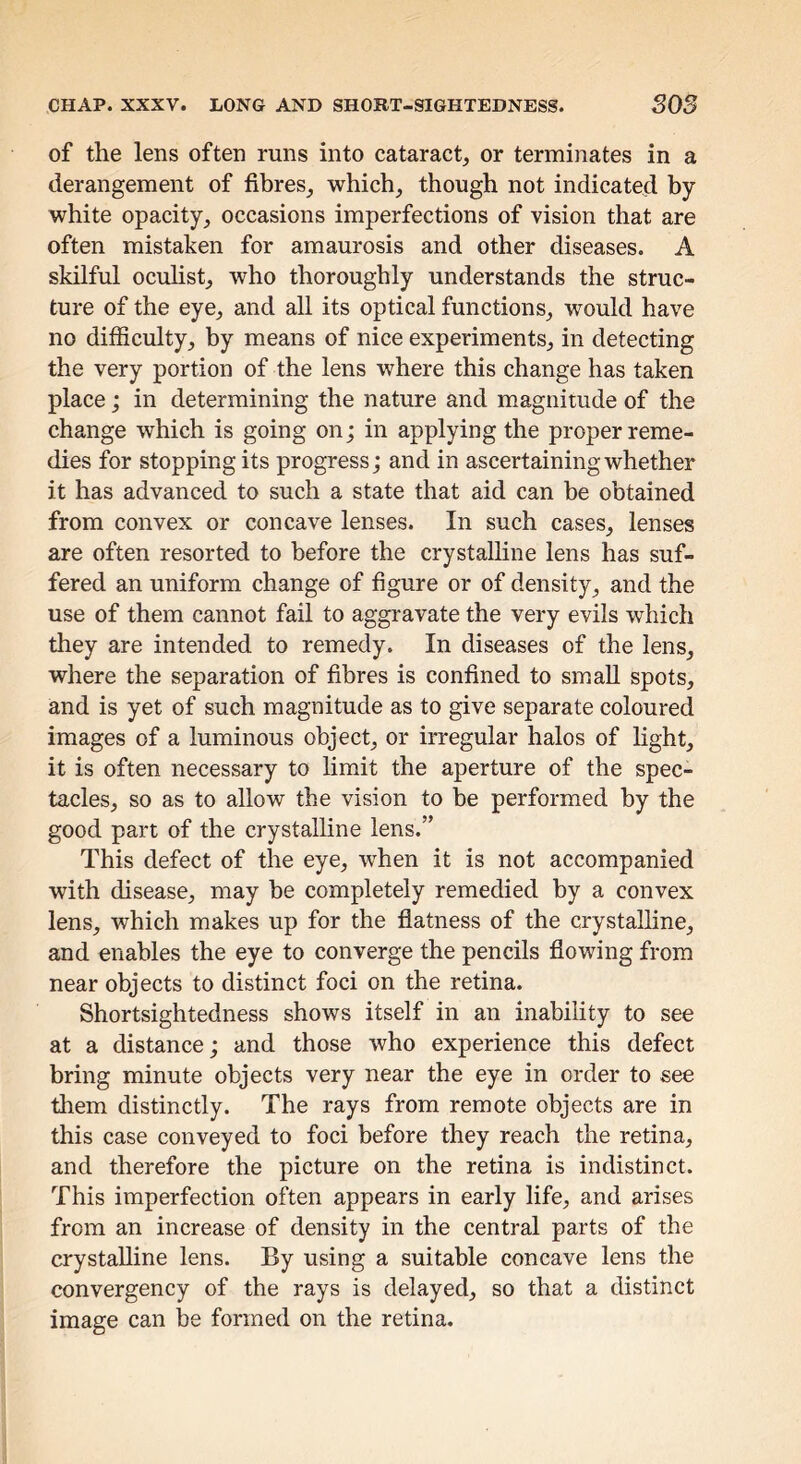 CHAP. XXXV. LONG AND SHORT-SIGHTEDNESS. SOS of the lens often runs into cataract,, or terminates in a derangement of fibres^ which^ though not indicated by white opacity^ occasions imperfections of vision that are often mistaken for amaurosis and other diseases. A skilful ocuhstj who thoroughly understands the struc- ture of the eye^ and all its optical functions^ would have no difficulty,, by means of nice experiments^ in detecting the very portion of the lens where this change has taken place; in determining the nature and magnitude of the change which is going on; in applying the proper reme- dies for stopping its progress j and in ascertaining whether it has advanced to such a state that aid can be obtained from convex or concave lenses. In such cases^ lenses are often resorted to before the crystalline lens has suf- fered an uniform change of figure or of density^ and the use of them cannot fail to aggravate the very evils which they are intended to remedy. In diseases of the lens, where the separation of fibres is confined to small spots, and is yet of such magnitude as to give separate coloured images of a luminous object, or irregular halos of light, it is often necessary to hmit the aperture of the spec- tacles, so as to allow the vision to be performed by the good part of the crystalline lens.” This defect of the eye, when it is not accompanied with disease, may be completely remedied by a convex lens, which makes up for the flatness of the crystalhne, and enables the eye to converge the pencils flowing from near objects to distinct foci on the retina. Shortsightedness shows itself in an inability to see at a distance; and those who experience this defect bring minute objects very near the eye in order to see them distinctly. The rays from remote objects are in this case conveyed to foci before they reach the retina, and therefore the picture on the retina is indistinct. This imperfection often appears in early life, and arises from an increase of density in the central parts of the crystalline lens. By using a suitable concave lens the convergency of the rays is delayed, so that a distinct image can be formed on the retina.