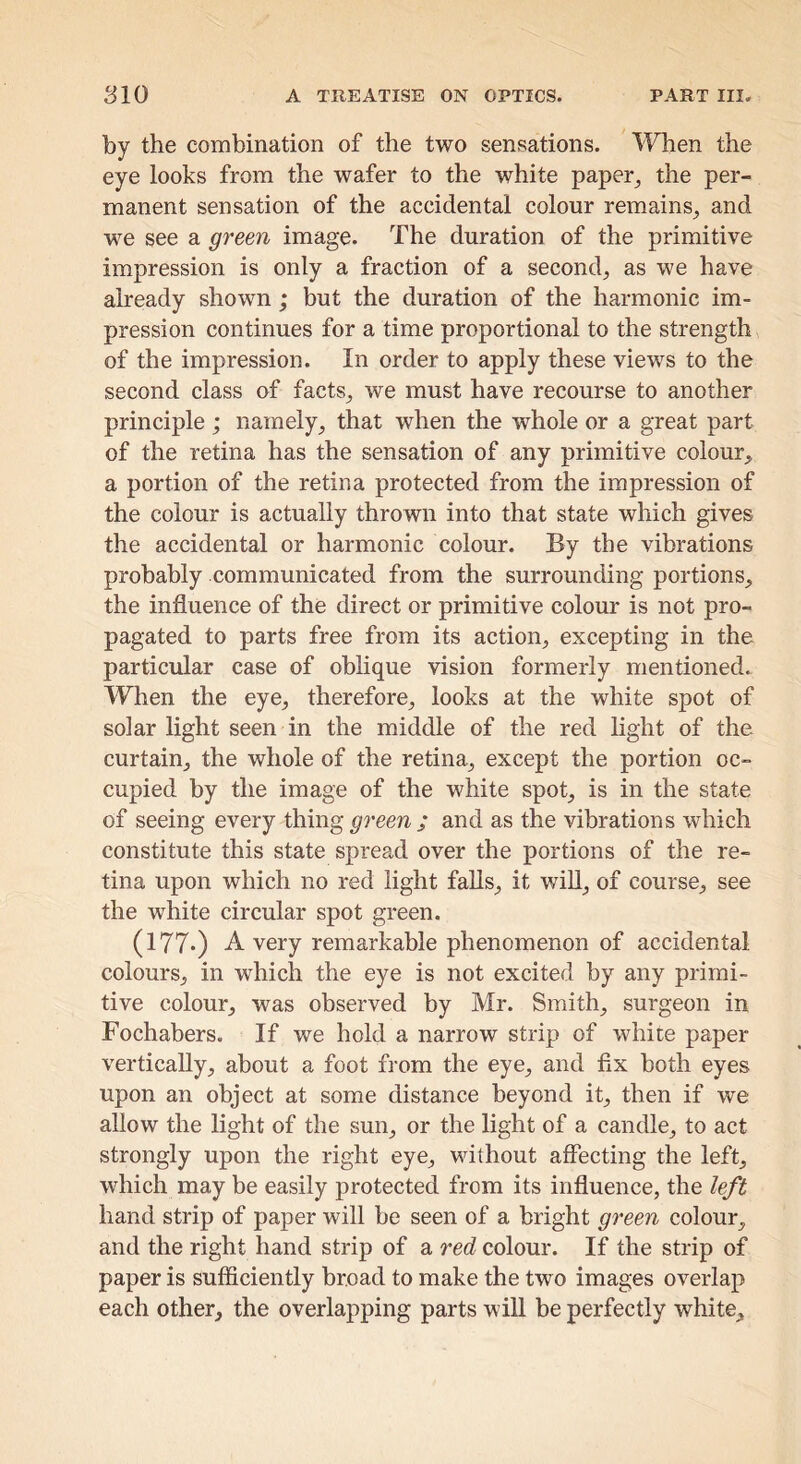 by the combination of the two sensations. TFhen the eye looks from the wafer to the white paper^ the per- manent sensation of the accidental colour remains^ and we see a green image. The duration of the primitive impression is only a fraction of a second, as we have already shown ; but the duration of the harmonic im- pression continues for a time proportional to the strength of the impression. In order to apply these views to the second class of facts, we must have recourse to another principle ; namely, that when the whole or a great part of the retina has the sensation of any primitive colour, a portion of the retina protected from the impression of the colour is actually thrown into that state which gives the accidental or harmonic colour. By the vibrations probably communicated from the surrounding portions, the influence of the direct or primitive colour is not pro- pagated to parts free from its action, excepting in the particular case of oblique vision formerly mentioned. When the eye, therefore, looks at the white spot of solar light seen in the middle of the red light of the curtain, the whole of the retina, except the portion oc- cupied by the image of the white spot, is in the state of seeing every thing and as the vibrations which constitute this state spread over the portions of the re- tina upon which no red light falls, it will, of course, see the white circular spot green. (177*) A very remarkable phenomenon of accidental colours, in which the eye is not excited by any primi- tive colour, was observed by Mr. Smith, surgeon in Fochabers. If we hold a narrow strip of white paper vertically, about a foot from the eye, and fix both eyes upon an object at some distance beyond it, then if we allow the light of the sun, or the light of a candle, to act strongly upon the right eye, without aflecting the left, which may be easily protected from its influence, the left hand strip of paper will be seen of a bright green colour, and the right hand strip of a red colour. If the strip of paper is sufficiently broad to make the two images overlap each other, the overlapping parts will be perfectly white.