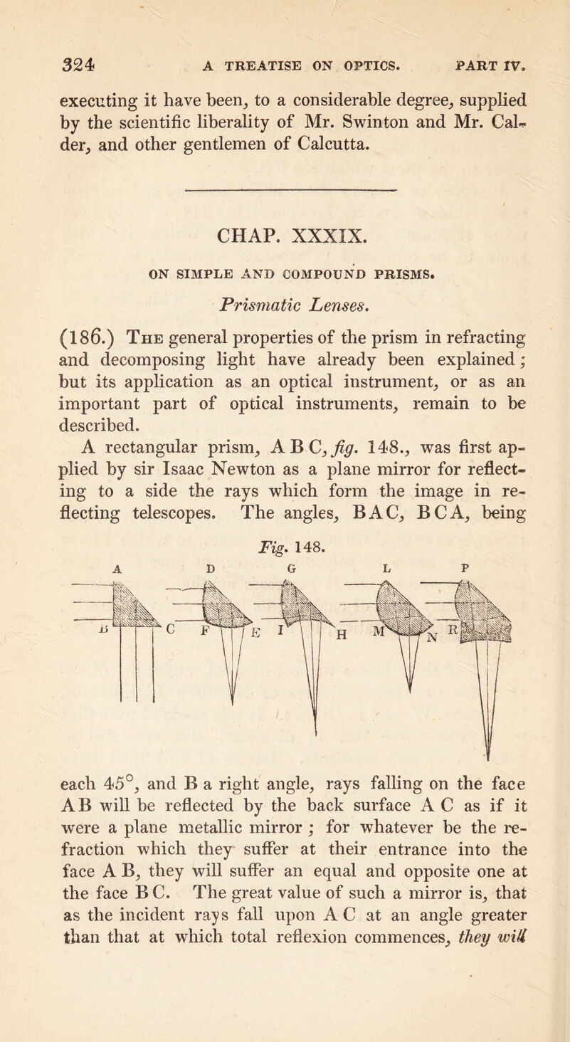 executing it have heen^ to a considerable degree^, supplied by the scientific liberality of Mr. Swinton and Mr. Cal^ der, and other gentlemen of Calcutta. CHAP. XXXIX. ON SIMPLE AND COMPOUND PRISMS. Prismatic Lenses. (186.) The general properties of the prism in refracting and decomposing light have already been explained; but its application as an optical instrument^ or as an important part of optical instruments, remain to be described. A rectangular prism, A^C,fig. 148., was first ap- plied by sir Isaac Newton as a plane mirror for reflect- ing to a side the rays which form the image in re- flecting telescopes. The angles, BAC, BCA, being Fig. 148. A DO L P each 45°, and B a right angle, rays falling on the face AB will be reflected by the back surface AC as if it were a plane metallic mirror ; for whatever be the re- fraction which they suffer at their entrance into the face A B, they will suffer an equal and opposite one at the face B C. The great value of such a mirror is, that as the incident rays fall upon A C at an angle greater than that at which total reflexion commences, they wiU