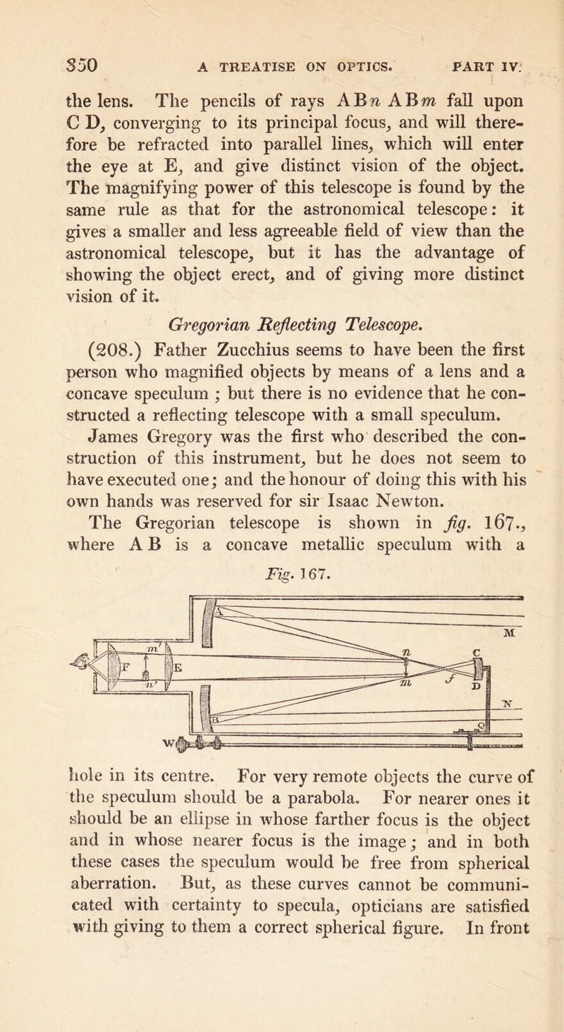 the lens. The pencils of rays A B A B w fall upon C D, converging to its principal focus^ and will there- fore be refracted into parallel lines, which will enter the eye at E, and give distinct vision of the object. The magnifying power of this telescope is found by the same rule as that for the astronomical telescope: it gives a smaller and less agreeable field of view than the astronomical telescope, but it has the advantage of showing the object erect, and of giving more distinct vision of it. Gregorian Reflecting Telescope. (208.) Father Zucchius seems to have been the first person who magnified objects by means of a lens and a concave speculum ; but there is no evidence that he con- structed a reflecting telescope with a small speculum. James Gregory was the first who described the con- struction of this instrument, but he does not seem to have executed one; and the honour of doing this with his own hands was reserved for sir Isaac Newton. The Gregorian telescope is shown in flg. I67., where A B is a concave metallic speculum with a Fig. 167. the speculum should be a parabola. For nearer ones it should be an ellipse in whose farther focus is the object and in whose nearer focus is the image; and in both these cases the speculum would be free from spherical aberration. But, as these curves cannot be communi- cated wdth certainty to specula, opticians are satisfied with giving to them a correct spherical figure. In front