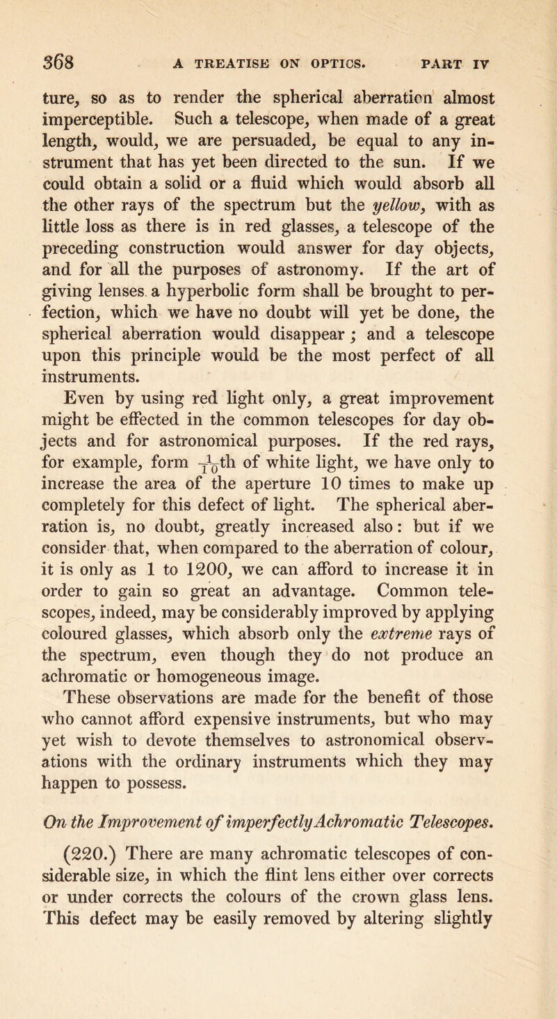 ture, so as to render the spherical aberration' almost imperceptible. Such a telescope, when made of a great length, would, we are persuaded, be equal to any in- strument that has yet been directed to the sun. If we could obtain a solid or a fluid which would absorb all the other rays of the spectrum but the yellow, with as little loss as there is in red glasses, a telescope of the preceding construction would answer for day objects, and for aU the purposes of astronomy. If the art of giving lenses a hyperbolic form shall be brought to per- fection, which we have no doubt will yet be done, the spherical aberration would disappear; and a telescope upon this principle would be the most perfect of aU instruments. Even by using red light only, a great improvement might be effected in the common telescopes for day ob- jects and for astronomical purposes. If the red rays, for example, form -j^oth of white light, we have only to increase the area of the aperture 10 times to make up completely for this defect of hght. The spherical aber- ration is, no doubt, greatly increased also: but if we consider that, when compared to the aberration of colour, it is only as 1 to 1200, we can afford to increase it in order to gain so great an advantage. Common tele- scopes, indeed, may be considerably improved by applying coloured glasses, which absorb only the extreme rays of the spectrum, even though they do not produce an achromatic or homogeneous image. These observations are made for the benefit of those who cannot afford expensive instruments, but who may yet wish to devote themselves to astronomical observ- ations with the ordinary instruments which they may happen to possess. On the Improvement of imperfectly Achromatic Telescopes. (220.) There are many achromatic telescopes of con- siderable size, in which the flint lens either over corrects or under corrects the colours of the crown glass lens. This defect may be easily removed by altering slightly