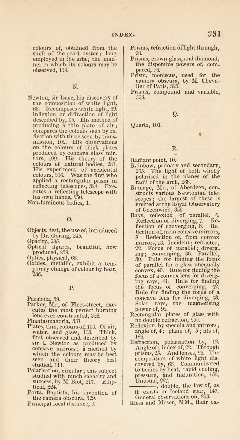 colours of, obtained from the shell of the pearl oyster; long employed in the arts.; the man- ner in which its colours may be observed, 119. N. Newton, sir Isaac, his discovery of the composition of white light, 66. Recomposes white light, 69. inflexion or diffraction of light described by, 95. His method of producing a thin plate of air; compares the colours seen by re- flection with those seen by trans- mission, 102. His observations on the colours of thick plates produced by concave glass mir- rors, 109. His theory of the colours of natural bodies, 281. His experiment of accidental colours, 306. Was the first who applied a rectangular prism in reflecting telescopes, 321. Exe- cutes a reflecting telescope with his own hands, 350. Non-luminous bodies, 1. O. Objects, test, the use of, introduced by Dr. Goring, 315. Opacity, 285. Optical figures, beautiful, how produced, 239. Optics, physical, 66. Oxides, metallic, exhibit a tem- porary change of colour by heat, 286. P. Parabola, 59. Parker, Mr., of Fleet-street, exe- cutes the most perfect burning lens, ever constructed, 322. Phantasmagoria, 331. Plates, thin, colours of, 100. Of air, water, and glass, 103. Thick, first observed and described by sir I. Newton as produced by concave mirrors ; a method by which the colours may be best seen and their theory best studied. 111. Polarisation, circular ; this subject studied with much sagacity and success, by M. Biot, 217. Ellip- tical, 221. Porta, Baptista, his invention of the camera obscura, 329. Principal focal distance, 9. Prisms, refraction of light through, 28. Prisms, crown glass, and diamond, the dispersive powers of, com- pared, 76. Prism, meniscus, used for the camera obscura, by M. Cheva- lier of Paris, 325. Prisms, compound and variable, 328. Q. Quartz, 101. t R. Radiant point, 10. Rainbow, primary and secondary, 265. The light of both wholly polarised in the planes of the radii of the arch, 268. Ramage, Mr., of Aberdeen, con- structs various Newtonian tele- scopes ; the largest of these is erected at the Royal Observatory of Greenwich, 356. Rays, reflexion of parallel, 6, Reflection of diverging, 7. Re- flection of converging, 8. Re- flection of, from concave mirrors, 8. Reflection of, from convex m.irrors, 13. Incident; refracted, 22. Focus of parallel; diverg- ing; converging, 36. Parallel, 39. Rule for finding the focus of parallel for a glass unequally convex, 40. Rule for finding the focus of a convex lens for diverg- ing rays, 41. Rule for finding the focus of converging, 42. Rule for finding the focus of a concave lens for diverging, 43. Solar rays, the magnetising power of, 92. Rectangular plates of glass with no double refraction, 235. Reflexion by specula and mirrors; angle of, 4; plane of, 5; fits of, 126. Refraction, polarisation by, 18. Angle of; index of, 22. Through prisms, 25. And lenses, 26. The composition of white light dis- covered by, 66. Communicated to bodies by heat, rapid cooling, pressure, and induration, 155. Unusual, 257. —, double, the law of, as it exists in Iceland spar, 147. General observations on, 253. Riess and Moser, MM., their ex-