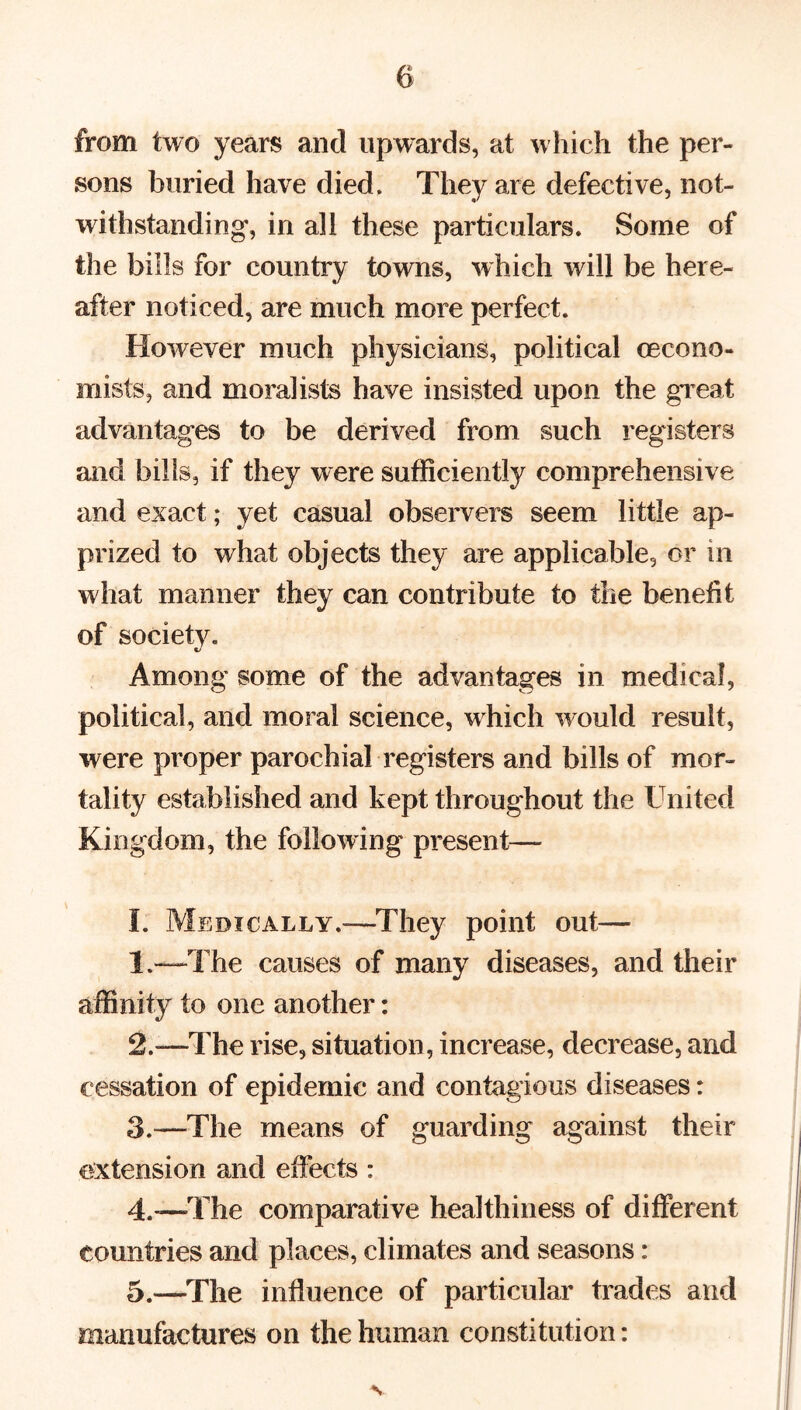 from two years and upwards, at which the per- sons buried have died. They are defective, not- withstanding', in all these particulars. Some of the bills for country towns, which will be here- after noticed, are much more perfect. However much physicians, political (econo- mists, and moralists have insisted upon the great advantages to be derived from such registers and bills, if they were sufficiently comprehensive and exact; yet casual observers seem little ap- prized to what objects they are applicable, or in what manner they can contribute to the benefit of society. Among some of the advantages in medical, political, and moral science, which would result, were proper parochial registers and bills of mor- tality established and kept throughout the United Kingdom, the following present— I. Medically.—They point out— 1. —The causes of many diseases, and their affinity to one another: 2. —The rise, situation, increase, decrease, and cessation of epidemic and contagious diseases: 3. -—The means of guarding against their extension and effects : 4. -—The comparative healthiness of different countries and places, climates and seasons: 5. —.The influence of particular trades and manufactures on the human constitution: