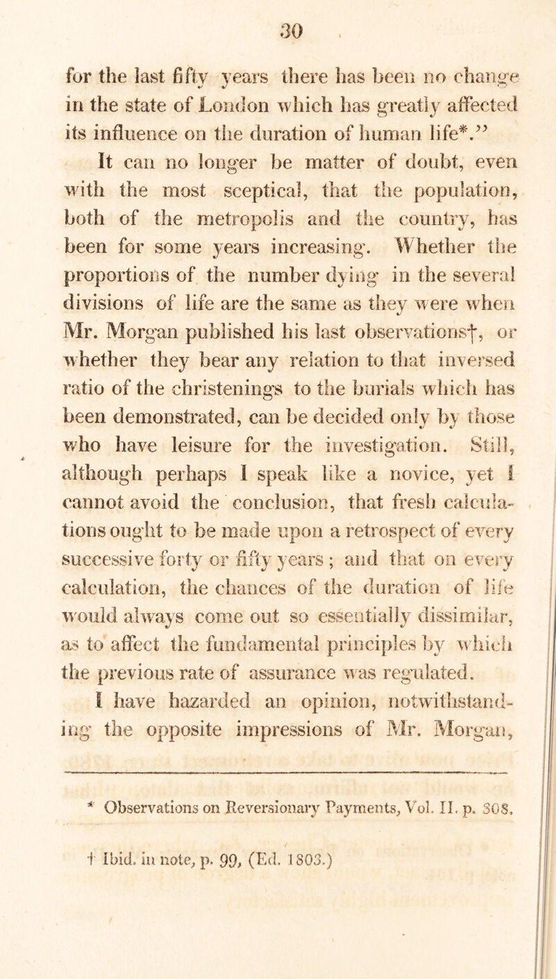 for the last fifty years there has been no change */ V C7 in the state of London which has greatly affected its influence on the duration of human life*.” It can no longer be matter of doubt, even with the most sceptical, that the population, both of the metropolis and the country, has been for some years increasing. Whether the proportions of the number dying in the several divisions of life are the same as they were when Mr. Morgan published his last observations-)*, or w hether they bear any relation to that inversed ratio of the christenings to the burials which has been demonstrated, can be decided only by those who have leisure for the investigation. Still, although perhaps I speak like a novice, yet i cannot avoid the ' conclusion, that fresh, calcula- tions ought to be made upon a retrospect of every successive forty or fifty years ; and that on every calculation, the chances of the duration of life would always come out so essentially dissimilar, as to affect the fundamental principles by which the previous rate of assurance was regulated. I have hazarded an opinion, notwithstand- ing the opposite impressions of Mr. Morgan, * Observations on Reversionary Payments, Vol. II. p, SOS, 1 Ibid, in note, p. 99> (Ed. ISOS.)