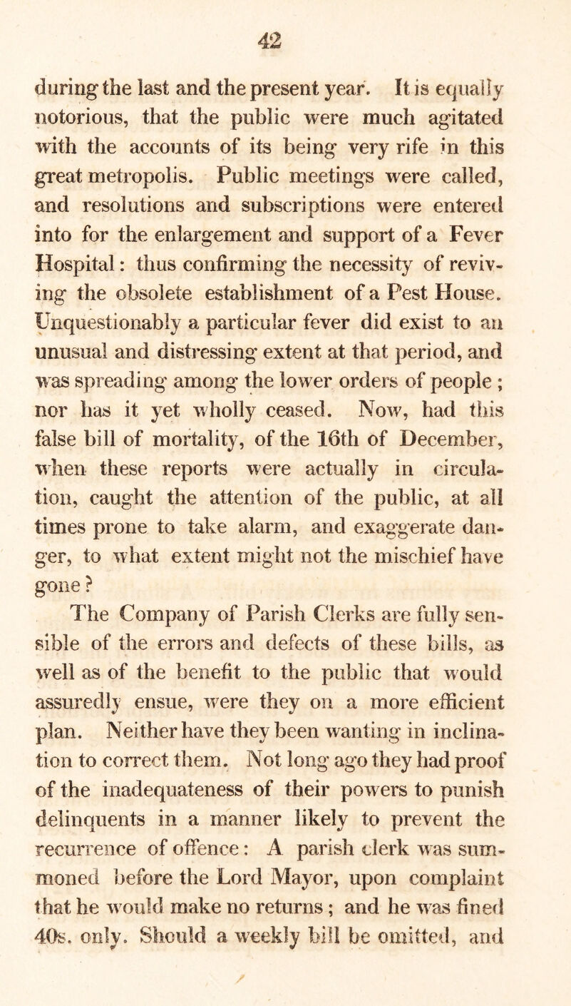 during the last and the present year. It is equally notorious, that the public were much agitated with the accounts of its being very rife in this great metropolis. Public meetings were called, and resolutions and subscriptions were entered into for the enlargement and support of a Fever Hospital: thus confirming the necessity of reviv- ing the obsolete establishment of a Pest House. Unquestionably a particular fever did exist to an unusual and distressing extent at that period, and was spreading among the lower orders of people ; nor has it yet wholly ceased. Now, had this false bill of mortality, of the 16th of December, when these reports were actually in circula- tion, caught the attention of the public, at all times prone to take alarm, and exaggerate dan- ger, to what extent might not the mischief have gone ? The Company of Parish Clerks are fully sen- sible of the errors and defects of these bills, as well as of the benefit to the public that would assuredly ensue, were they on a more efficient plan. Neither have they been wanting in inclina- tion to correct them. Not long ago they had proof of the inadequateness of their powers to punish delinquents in a manner likely to prevent the recurrence of offence: A parish clerk was sum- moned before the Lord Mayor, upon complaint that he would make no returns ; and he was fined 40s. only. Should a weekly bill be omitted, and