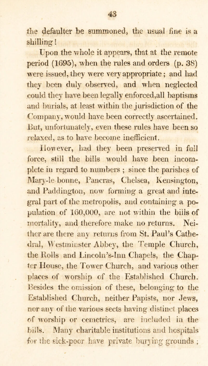 the defaulter be summoned, the usual fine is a shilling! Upon the whole it appears, that at the remote period (1695), when the rules and orders (p. 38) were issued, they w ere very appropriate; and had they been duly observed, and when neglected could they have been legally enforced,all baptisms and burials, at least within the jurisdiction of the Company, w ould have been correctly ascertained, lint, unfortunately, even these rules have been so relaxed, as to have become inefficient. However, had they been preserved in full force, still the bills would have been incom- plete in regard to numbers ; since the parishes of Mary-le bonne, Pancras, Chelsea, Kensington, and Paddington, now forming a great and inte- gral part of the metropolis, and containing a po- pulation of 160,000, are not w ithin the bills of mortality, and therefore make no returns. Nei- ther are there any returns from St. Paul’s Cat he- dral, Westminster Abbey, the Temple Church, the Roils and LincolnVInn Chapels, the Chap- ter House, the Tower Church, and various other places of worship of the Established Church. Besides the omission of these, belonging to the Established C hurch, neither Papists, nor Jews, nor any of the various sects having distinct places of worship or cemetries, are included in the bills. Many charitable institutions and hospitals for the sick-poor have private burying grounds ;