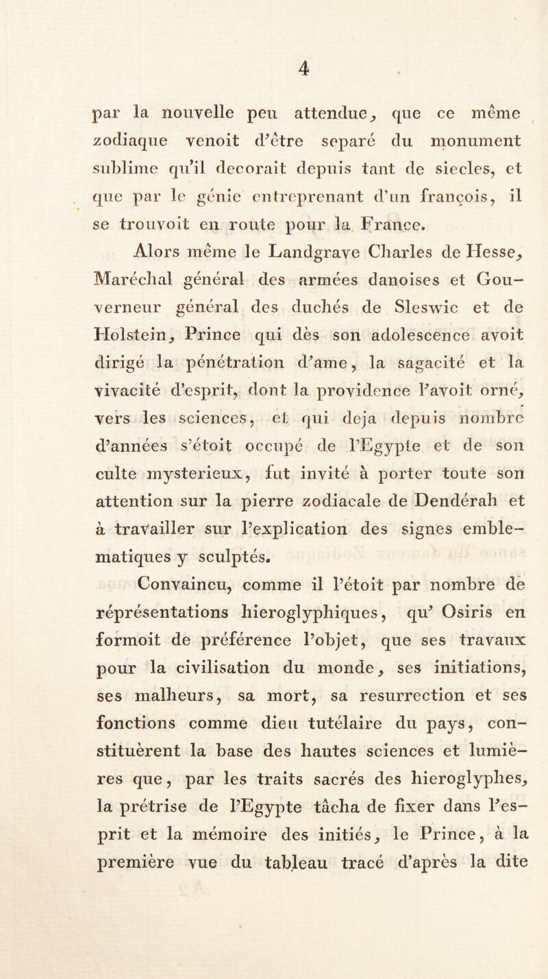 par la nouvelle peu attendue, que ce même zodiaque venoit d'être séparé du monument sublime qui! décorait depuis tant de siècles, et que par le génie entreprenant d’un françois, il se trouveit en route pour la France. Alors même le Landgrave Charles de Hesse,, Maréchal général des armées danoises et Gou- verneur général des duchés de Sleswic et de Holstein, Prince qui dès son adolescence avoit dirigé la pénétration d'ame, la sagacité et la, vivacité d’esprit, dont la providence l'avoit orné, vers les sciences, et qui déjà depuis nombre d’années s’étoit occupé de PEgypte et de son culte mystérieux, fut invité à porter toute son attention sur la pierre zodiacale de Dendérah et à travailler sur l’explication des signes emblé- matiques y sculptés. Convaincu, comme il l’étoit par nombre de réprésentations hiéroglyphiques, qif Osiris en formoit de préférence l’objet, que ses travaux pour la civilisation du monde, ses initiations, ses malheurs, sa mort, sa résurrection et ses fonctions comme dieu tutélaire du pays, con- stituèrent la base des hautes sciences et lumiè- res que, par les traits sacrés des hiéroglyphes, la prêtrise de l’Egypte tâcha de fixer dans l'es- prit et la mémoire des initiés, le Prince, à la première vue du tableau tracé d’après la dite