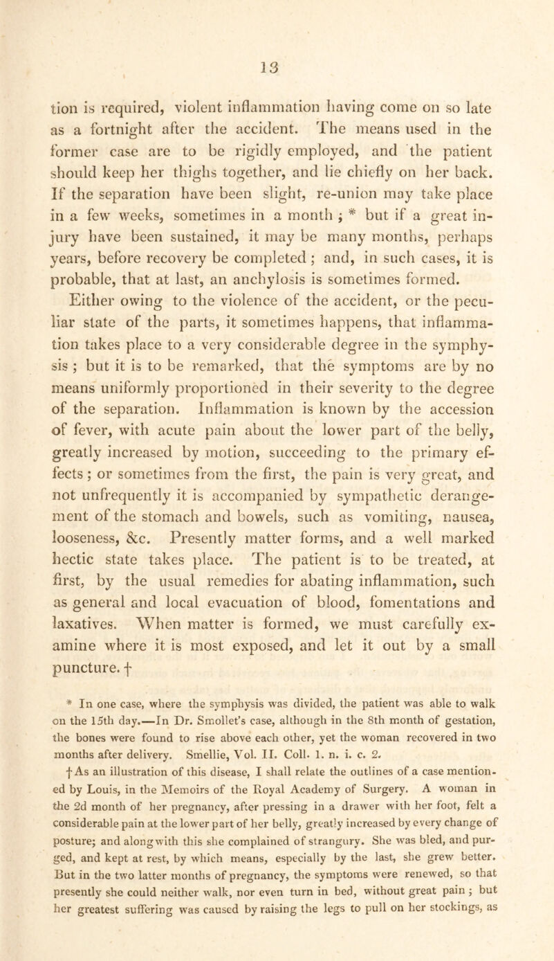 tion is required, violent inflammation having come on so late as a fortnight after the accident. The means used in the former case are to be rigidly employed, and the patient should keep her thighs together, and lie chiefly on her back. If the separation have been slight, re-union may take place in a few weeks, sometimes in a month ; * but if a great in- jury have been sustained, it may be many months, perhaps years, before recovery be completed; and, in such cases, it is probable, that at last, an anchylosis is sometimes formed. Either owing to the violence of the accident, or the pecu- liar slate of the parts, it sometimes happens, that inflamma- tion takes place to a very considerable degree in the symphy- sis ; but it is to be remarked, that the symptoms are by no means uniformly proportioned in their severity to the degree of the separation. Inflammation is known by the accession of fever, with acute pain about the lower part of the belly, greatly increased by motion, succeeding to the primary ef- fects ; or sometimes from the first, the pain is very great, and not unfrequently it is accompanied by sympathetic derange- ment of the stomach and bowels, such as vomiting, nausea, looseness, &c. Presently matter forms, and a well marked hectic state takes place. The patient is to be treated, at first, by the usual remedies for abating inflammation, such as general and local evacuation of blood, fomentations and laxatives. When matter is formed, we must carefully ex- amine where it is most exposed, and let it out by a small puncture, f * In one case, where the sympliysis was divided, the patient was able to walk on the 15th day.—In Dr. Smollet’s case, although in the 8th month of gestation, the bones were found to rise above each oiher, yet the woman recovered in two months after delivery. Smellie, Vol. II. Coll. 1. n. i. c. 2. f As an illustration of this disease, I shall relate the outlines of a case mention- ed by Louis, in the Memoirs of the Royal Academy of Surgery. A woman in the 2d month of her pregnancy, after pressing in a drawer with her foot, felt a considerable pain at the lower part of her belly, greatly increased by every change of posture; and along with this she complained of strangury. She was bled, and pur- ged, and kept at rest, by which means, especially by the last, she grew better. But in the two latter months of pregnancy, the symptoms were renewed, so that presently she could neither walk, nor even turn in bed, without great pain ; but her greatest suffering was caused by raising the legs to pull on her stockings, as