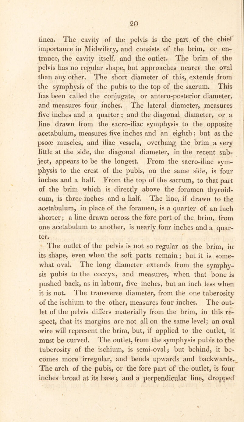 tinea. The cavity of the pelvis is the part of the chief importance in Midwifery, and consists of the brim, or en- trance, the cavity itself, and the outlet. The brim of the pelvis has no regular shape, but approaches nearer the oval than any other. The short diameter of this, extends from the symphysis of the pubis to the top of the sacrum. This has been called the conjugate, or antero-posterior diameter, and measures four inches. The lateral diameter, measures five inches and a quarter; and the diagonal diameter, or a line drawn from the sacro-iliac symphysis to the opposite acetabulum, measures five inches and an eighth; but as the psose muscles, and iliac vessels, overhang the brim a very little at the side, the diagonal diameter, in the recent sub- ject, appears to be the longest. From the sacro-iliac sym- physis to the crest of the pubis, on the same side, is four inches and a half. From the top of the sacrum, to that part of the brim which is directly above the foramen thyroid- eum, is three inches and a half. The line, if drawn to the acetabulum, in place of the foramen, is a quarter of an inch shorter; a line drawn across the fore part of the brim, from one acetabulum to another, is nearly four inches and a quar- ter. ■ The outlet of the pelvis is not so regular as the brim, in its shape, even when’ the soft parts remain; but it is some- what oval. The long diameter extends from the symphy- sis pubis to the coccyx, and measures, when that bone is pushed back, as in labour, five inches, but an inch less when it is not. The transverse diameter, from the one tuberosity of the ischium to the other, measures four inches. The out- let of the pelvis differs materially from the brim, in this re- spect, that its margins are not all on the same level; an oval wire will represent the brim, but, if applied to the outlet, it must be curved. The outlet, from the symphysis pubis to the tuberosity of the ischium, is semi-oval; but behind, it be- comes more irregular, and bends upwards and backwards.^ The arch of the pubis, or the fore part of the outlet, is four inches broad at its base; and a perpendicular line, dropped \