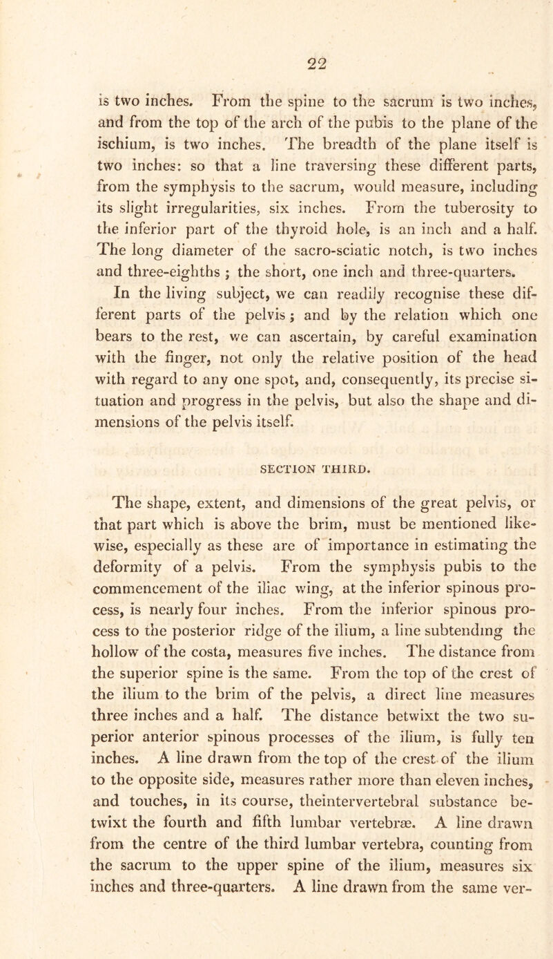 is two inches. From the spine to the sacrum is two inches, and from the top of the arch of the pubis to the plane of the ischium, is two inches. The breadth of the plane itself is two inches: so that a line traversing these different parts, from the symphysis to the sacrum, would measure, including its slight irregularities, six inches. From the tuberosity to the inferior part of the thyroid hole, is an inch and a half. The long diameter of the sacro-sciatic notch, is two inches and three-eighths ; the short, one inch and three-quarters. In the living subject, we can readily recognise these dif- ferent parts of the pelvis ; and by the relation which one bears to the rest, we can ascertain, by careful examination with the finger, not only the relative position of the head with regard to any one spot, and, consequently, its precise si- tuation and progress in the pelvis, but also the shape and di- mensions of the pelvis itself. SECTION THIRD. The shape, extent, and dimensions of the great pelvis, or that part which is above the brim, must be mentioned like- wise, especially as these are of importance in estimating the deformity of a pelvis. From the symphysis pubis to the commencement of the iliac wing, at the inferior spinous pro- cess, is nearly four inches. From the inferior spinous pro- cess to the posterior ridge of the ilium, a line subtending the hollow of the costa, measures five inches. The distance from the superior spine is the same. From the top of the crest of the ilium to the brim of the pelvis, a direct line measures three inches and a half. The distance betwixt the two su- perior anterior spinous processes of the ilium, is fully ten inches. A line drawn from the top of the crest of the ilium to the opposite side, measures rather more than eleven inches, and touches, in its course, theintervertebral substance be- twixt the fourth and fifth lumbar vertebrae. A line drawn from the centre of the third lumbar vertebra, counting from the sacrum to the upper spine of the ilium, measures six inches and three-quarters. A line drawn from the same ver-