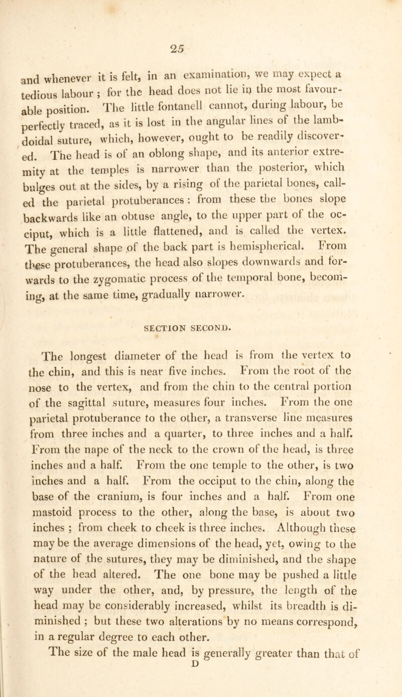 and whenever it is felt, in an examination, we may expect a tedious labour ; for the head does not lie in the most favour- able position. The little fontanell cannot, during labour, be perfectly traced, as it is lost in the angular lines of the lamb- doidal suture, which, however, ought to be readily discover- ed. The head is of an oblong shape, and its anterior extre- mity at the temples is narrower than the posterior, which bulges out at the sides, by a rising of the parietal bones, call- ed the parietal protuberances : from these the bones slope backwards like an obtuse angle, to the upper part of the oc- ciput, which is a little flattened, and is called the vertex. The general shape of the back part is hemispherical. From thfjse protuberances, the head also slopes downwards and for- wards to the zygomatic process of the temporal bone, becom- ing, at the same time, gradually nari-ower, SECTION SECOND. The longest diameter of the head is from the vertex to the chin, and this is near five inches. From the root of the nose to the vertex, and from the chin to the central portion of the sagittal suture, measures four inches. From the one parietal protuberance to the other, a transverse line measures from three inches and a quarter, to three inches and a half. From the nape of the neck to the crown of the head, is three inches and a half. From the one temple to the other, is two inches and a half. From the occiput to the chin, along the base of the cranium, is four inches and a half. From one mastoid process to the other, along the base, is about two inches ; from cheek to cheek is three inches. Although these maybe the average dimensions of the head, yet, owing to the nature of the sutures, they may be diminished, and the shape of the head altered. The one bone may be pushed a little way under the other, and, by pressure, the length of the head may be considerably increased, whilst its breadth is di- minished ; but these two alterations by no means correspond, in a regular degree to each other. The size of the male head is generally greater than that of D