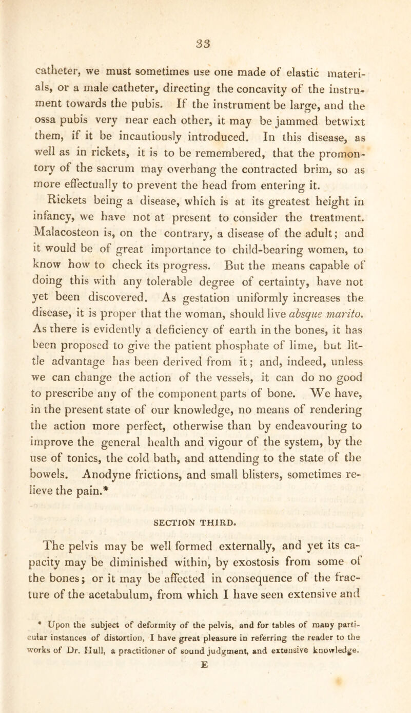 catheter, we must sometimes use one made of elastic materi- als, or a male catheter, directing the concavity of the instru- ment towards the pubis. If the instrument be large, and the ossa pubis very near each other, it may be jammed betwixt them, if it be incautiously introduced. In this disease, as well as in rickets, it is to be remembered, that the promon- tory of the sacrum may overhang the contracted brim, so as more effectually to prevent the head from entering it. Rickets being a disease, which is at its greatest height in infancy, we have not at present to consider the treatment. Malacosteon is, on the contrary, a disease of the adult; and it would be of great importance to child-bearing women, to know how to check its progress. But the means capable of doing this with any tolerable degree of certainty, have not yet been discovered. As gestation uniformly increases the disease, it is proper that the w’oman, should live absque marito. As there is evidently a deficiency of earth in the bones, it has been proposed to give the patient phosphate of lime, but lit- tle advantage has been derived from it; and, indeed, unless we can change the action of the vessels, it can do no good to prescribe any of the component parts of bone. We have, in the present state of our knowledge, no means of rendering the action more perfect, otherwise than by endeavouring to improve the general health and vigour of the system, by the use of tonics, the cold bath, and attending to the state of the bowels. Anodyne frictions, and small blisters, sometimes re- lieve the pain.* SECTION THIRD. The pelvis may be well formed externally, and yet its ca- pacity may be diminished within, by exostosis from some ol the bones; or it may be affected in consequence of the frac- ture of the acetabulum, from which I have seen extensive and • Upon the subject of deformity of the pelvis, and for tables of many parti- cular instances of distortion, I have great pleasure in referring the reader to the w'orks of Dr. Hull, a practitioner of sound judgment, and extensive knowledge. E