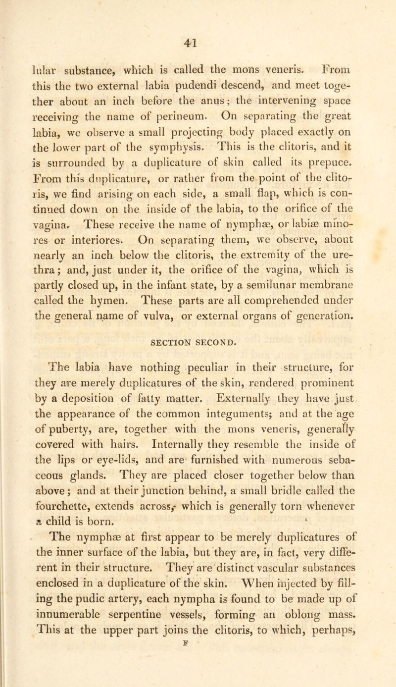 lular substance, which is called the mons veneris. From this the two external labia pudendi descend, and meet toge- ther about an inch before the anus; the intervening space receiving the name of perineum. On separating the great labia, wc observe a small projecting body placed exactly on the lower part of the symphysis. This is the clitoris, and it is surrounded by a duplicature of skin called its prepuce. From this duplicature, or rather from the point ol the clito- ris, we find arising on each side, a small flap, which is con- tinued down on the inside of the labia, to the orifice of the vaginar These receive the name of nymphae, orlabiae mino- res or interiores. On separating them, we observe, about nearly an inch below the clitoris, the extremity of the ure- thra ; and, just under it, the orifice of the vagina, which is partly closed up, in the infant state, by a semilunar membrane called the hymen. These parts are all comprehended under the general name of vulva, or external organs of generation. SECTION SECOND. The labia have nothing peculiar in their structure, for they are merely duplicatures of the skin, rendered prominent by a deposition of fatty matter. Externally they have just the appearance of the common integuments; and at the age of puberty, are, together with the mons veneris, generally covered with hairs. Internally they resemble the inside of the lips or eye-lids, and are furnished with numerous seba- ceous glands. They are placed closer together below than above; and at their junction behind, a small bridle called the fourchette, extends across,- which is generally torn whenever a child is born. ‘ The nymphas at first appear to be merely duplicatures of the inner surface of the labia, but they are, in fact, very diffe- rent in their structure. They are distinct vascular substances enclosed in a duplicature of the skin. When injected by fill- ing the pudic artery, each nympha is found to be made up of innumerable serpentine vessels, forming an oblong mass. This at the upper part joins the clitoris, to which, perhaps, F