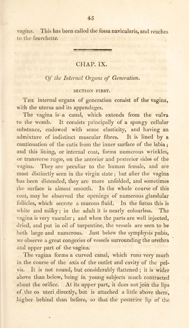 vagina. This has been called the fossa navicularis, and reaches to the fourchette. CHAP. IX. Of the Internal Organs of Generation, SECTION FIRST. The internal organs of generation consist of the vagina, with the uterus and its appendages. The vagina is a canal, which extends from the vulva to the womb. It consists principally of a spongy cellular substance, endowed with some elasticity, and having an admixture of indistinct muscular fibres. It is lined by a continuation of the cutis from the inner surface of the labia; and this lining, or internal coat, forms numerous wrinkles, or transverse rugae, on the anterior and posterior sides of the vagina. They are peculiar to the human female, and are most distinctly seen in the virgin state; but after the vagina has been distended, they arc more unfolded, and sometimes the surface is almost smooth. In the whole course of this coat, may be observed the openings of numerous glandular follicles, which secrete a mucous fluid. In the foetus this is white and milky; in the adult it is nearly colourless. The vagina is very vascular ; and when the parts are well injected, dried, and put in oil of turpentine, the vessels are seen to be both large and numerous. Just below the symphysis pubis, w^e observe a great congeries of vessels surrounding the urethra and upper part of the vagina. The vagina forms a curved canal, which runs very much in the course of the axis of the outlet and cavity of the pel- vis. It is not round, but considerably flattened ; it is wider above than below, being' in young subjects much contracted about the orifice. At its upper part, it does not join the lips of the os uteri directly, but is attached a little above them, higher behind than before, so that the posterior lip of the