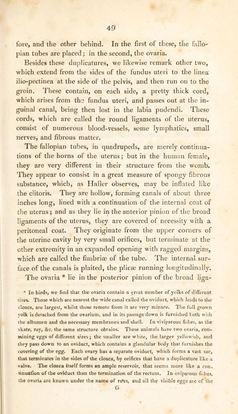 49’ fore, and the other behind. In the first of these, the fallo- pian tubes are placed; in the second, the ovaria. Besides these duplicatures, we likewise remark other two, which extend from the sides of the fundus uteri to the linea iiio-pectinea at the side of the pelvis, and then run on to the groin. These contain, on each side, a pretty thick cord, which arises from the fundus uteri, and passes out at the in- guinal canal, being then lost in the labia pudendi. These cords, which are called the round ligaments of the uterus, consist of numerous blood-vessels, some lymphatics, small nerves, and fibrous matter. The fallopian tubes, in quadrupeds, are merely continua- tions of the horns of the uterus; but in the human female, they are very different in their structure from the womb. They appear to consist in a great measure of spongy fibrous substance, which, as Haller observes, may be inflated like the clitoris. They are hollow, forming canals of about three inches long, lined with a continuation of the internal coat of the uterus; and as they lie in the anterior pinion of the broad ligaments of the uterus, they are covered of necessity with a peritoneal coat. They originate from the upper corners of the uterine cavity by very small orifices, but terminate at the other extremity in an expanded opening with ragged margins, which are called the fimbriae of the tube. The internal sur- face of the canals is plaited, the plicae running longitudinally. The ovaria * lie in the posterior pinion of the broad liga- * In birds, we find that the ovaria contain a (Treat number of yolks of different sizes. Those which are nearest the wide canal called the oviduct, w'hich leads to the cloaca, are largest, whilst those remote from it are very minute. The full grown yolk is detached from the ovarium, and in its passage down is furnished both with the albumen and the necessary membranes and shell. In viviparous fishes, as the skate, ray, &:c. the same structure obtains. These animals have two ovaria, con- tttining eggs of different sizes; the smaller are white, the larger yellowish, and they pass down to an oviduct, which contains a glandular body that furnishes the covering of the egg. Each ovary has a separate oviduct, which forms a vast sac, that terminates in the sides of the cloaca, fay orifices that have a duplicature like a valve. The cloaca itself forms an ample reservoir, that seems more like a con- tinuation of the oviduct than the termination of the rectum. In oviparous fishes, the ovaria are known under the name of rtfes, and all the visible eggs* are of the G