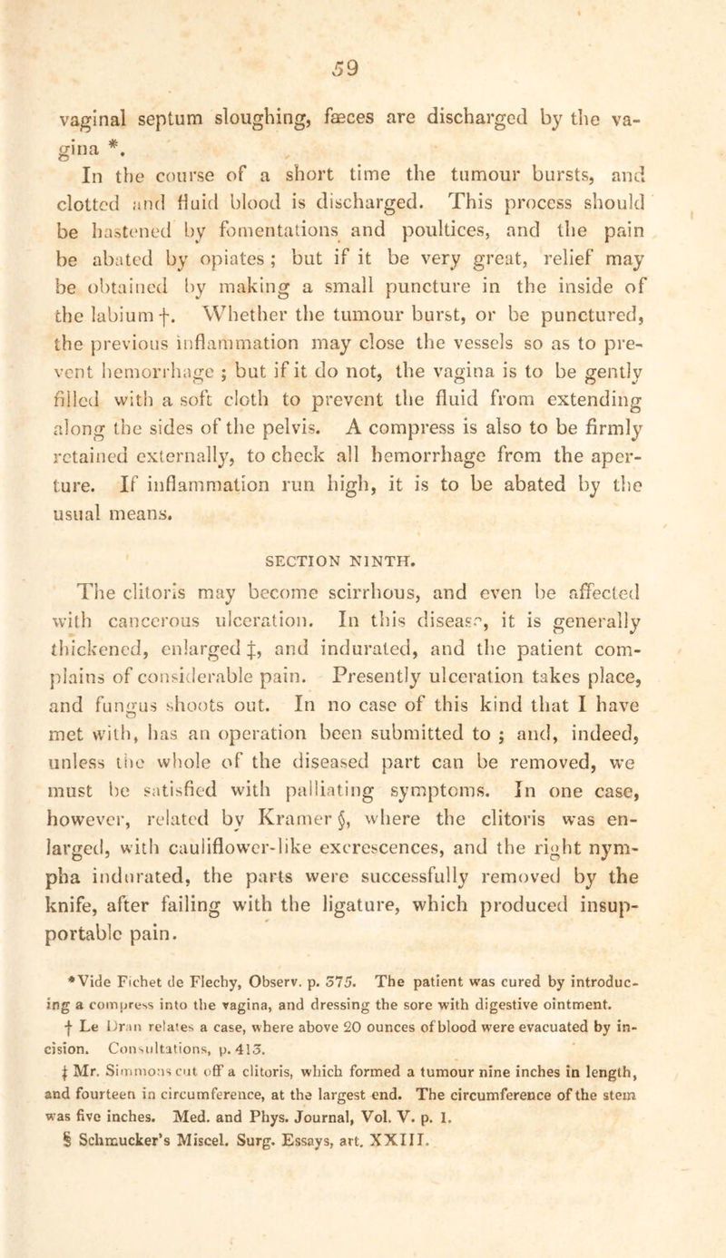 39 vaginal septum sloughing, fasces are discharged by the va- gina * * * §. In the course of a short time the tumour bursts, and clotted and fluid blood is discharged. This process should be hastened by fomentations and poultices, and the pain be abated by opiates ; but if it be very great, relief may be obtained by making a small puncture in the inside of the labium f. Whether the tumour burst, or be punctured, the previous inflammation may close the vessels so as to pre- vent hemorrhage ; but if it do not, the vagina is to be gently filled with a soft cloth to prevent the fluid from extending along the sides of the pelvis. A compress is also to be firmly retained cxternallj^, to check all hemorrhage from the aper- ture. If inflammation run high, it is to be abated by the usual means. SECTION NINTH. The clitoris may become scirrhous, and even be affected with cancerous ulceration. In this disease, it is generally thickened, enlarged f, and indurated, and the patient com- plains of considerable pain. Presently ulceration takes place, and funo'us shoots out. In no case of this kind that I have O met with, has an operation been submitted to ; and, indeed, unless tiie whole of the diseased part can be removed, we must be satisfied with palliating symptoms. In one case, however, related by Kramer where the clitoris was en- larged, with cauliflowcr>like excrescences, and the right nym- pha indurated, the parts were successfully removed by the knife, after failing with the ligature, which produced insup- portable pain. *Vide Fichet de Flechy, Observ. p. 375. The patient was cured by introduc- ing a coinuress into the vagina, and dressing the sore with digestive ointment. ■f Le iJr.in relates a case, where above 20 ounces of blood were evacuated by in- cision. Consultations, p. 413. I Mr. SiiTiniotis cut off a clitoris, which formed a tumour nine inches in length, and fourteen in circumference, at the largest end. The circumference of the stem was five inches. Med. and Phys. Journal, Vol. V. p. 1. § Schmucker’s Miscel. Surg. Essays, art. XXIII.