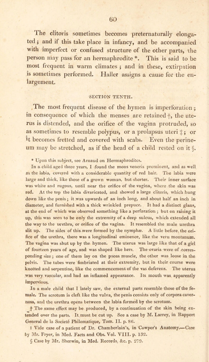 The clitoris sometimes becomes preternaturally elonga*- ted; and if this take place in infancy, and be accompanied with imperfect or confused structure of the other parts, the person may pass for an hermaphrodite*. This is said to be most frequent in warm climates ; and in these, extirpation is sometimes performed. Haller assigns a cause for the en- largement- SECTION TENTH. The most frequent disease of the hymen is imperforation ; in consequence of which the menses are retained f, the ute- rus is distended, and the orifice of the vagina protruded, so as sometimes to resemble polypus, or a prolapsus uteri J; or ^t becomes fretted and covered with scabs. Even the perine- um may be stretched, as if the head of a child rested on it §. * Upon this subject, see Arnaud on Hermaphrodites. In a child aged three years, 1 found the mons veneris prominent, and as well as the labia, covered with a considerable quantity of red hair. The labia were large and thick, like those of a grown woman, but shorter. Their inner surface was white and rugous, until near the orifice of the vagina, where the skin was red. At the top the labia divaricated, and showed a large clitoris, which hung down like the penis; it was upwards of an inch long, and about half an inch in diameter, and furnished with a thick wrinkled prepuce. It had a distinct glans, at the end of which was observed something like a perforation ; but on raising it up, this was seen to be only the extremity of a deep sulcus, which extended all the way to the urethra, or orifice of the vagina. It resembled the male urethra slit up. The sides of this were formed by the nymphas. A little before, the ori- fice of the urethra, there was a longitudinal eminence, like the veru montanum. The vagina was shut up by the hymen. The uterus was large like that of a girl of fourteen years of age, and was shaped like hers. The ovaria were of /Corres- ponding size; one of them lay on the psoas muscle, the other was loose in the pelvis. The tubes were fimbriated at their extremity, hut in their course were knotted and serpentine, like the commencement of the vas deferens. The uterus ,was very vascular, and had an inflamed appearance. Its mouth was apparently impervious. In a male child that I lately saw, the external parts resemble those of the fe- male. The scrotum is cleft like the vulva, the penis consists only of corpora caver- nosa, and the urethra opens between the labia formed by the scrotum. ,f The same effect may be produced, by a continuation of the skin being ex- tended over the parts. It must be cut up. See a case by M. Larrey, in Rapport General de la Societe Philomatique, Tom. II. p. 86. t Vide case of a patient of Dr. Chamberlain’s, in Cowper’s Anatomy.—Case by Mr. Fryer, in Med. Facts and Obs. Vol. VIII. p. 132. § Case by Mr. Sherwin, in Med. Records, &c. p. 272.
