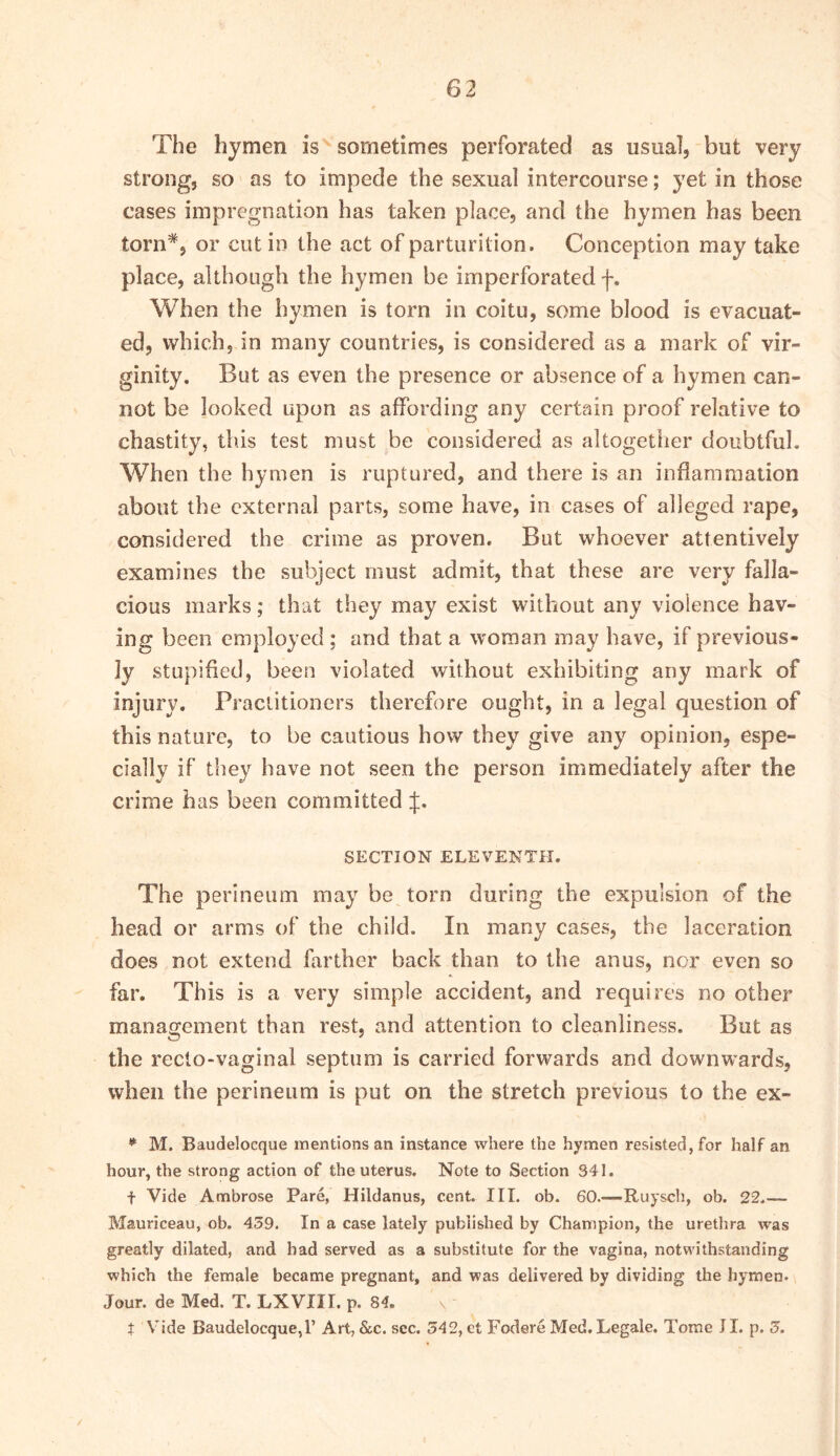 The hymen is sometimes perforated as usual, but very strong, so as to impede the sexual intercourse; yet in those cases impregnation has taken place, and the hymen has been torn*, or cut in the act of parturition. Conception may take place, although the hymen be imperforated f. When the hymen is torn in coitu, some blood is evacuat- ed, which, in many countries, is considered as a mark of vir- ginity. But as even the presence or absence of a hymen can- not be looked upon as affording any certain proof relative to chastity, this test must be considered as altogether doubtful. When the hymen is ruptured, and there is an inflammation about the external parts, some have, in cases of alleged rape, considered the crime as proven. But whoever attentively examines the subject must admit, that these are very falla- cious marks; that they may exist without any violence hav- ing been employed ; and that a woman may have, if previous- ly stupified, been violated without exhibiting any mark of injury. Fraclitioners therefore ought, in a legal question of this nature, to be cautious how they give any opinion, espe- cially if they have not seen the person immediately after the crime has been committed J. SECTION ELEVENTH. The perineum may be torn during the expulsion of the head or arms of the child. In many cases, the laceration does not extend farther back than to the anus, nor even so far. This is a very simple accident, and requires no other management than rest, and attention to cleanliness. But as the recto-vaginal septum is carried forwards and downwards, when the perineum is put on the stretch previous to the ex- * M. Baudelocque mentions an instance where the hymen resisted, for half an hour, the strong action of the uterus. Note to Section 341. t Vide Ambrose Pare, Hildanus, cent. III. ob. 60.—Ruysch, ob. 22.— Mauriceau, ob. 439. In a case lately published by Champion, the urethra was greatly dilated, and bad served as a substitute for the vagina, notwithstanding which the female became pregnant, and was delivered by dividing the hymen. Jour, de Med. T. LX VII I. p. 84. t Vide Baudelocque,!’ Art, &c. sec. 342, et Fodere Med. Legale. Tome JI. p. 3.