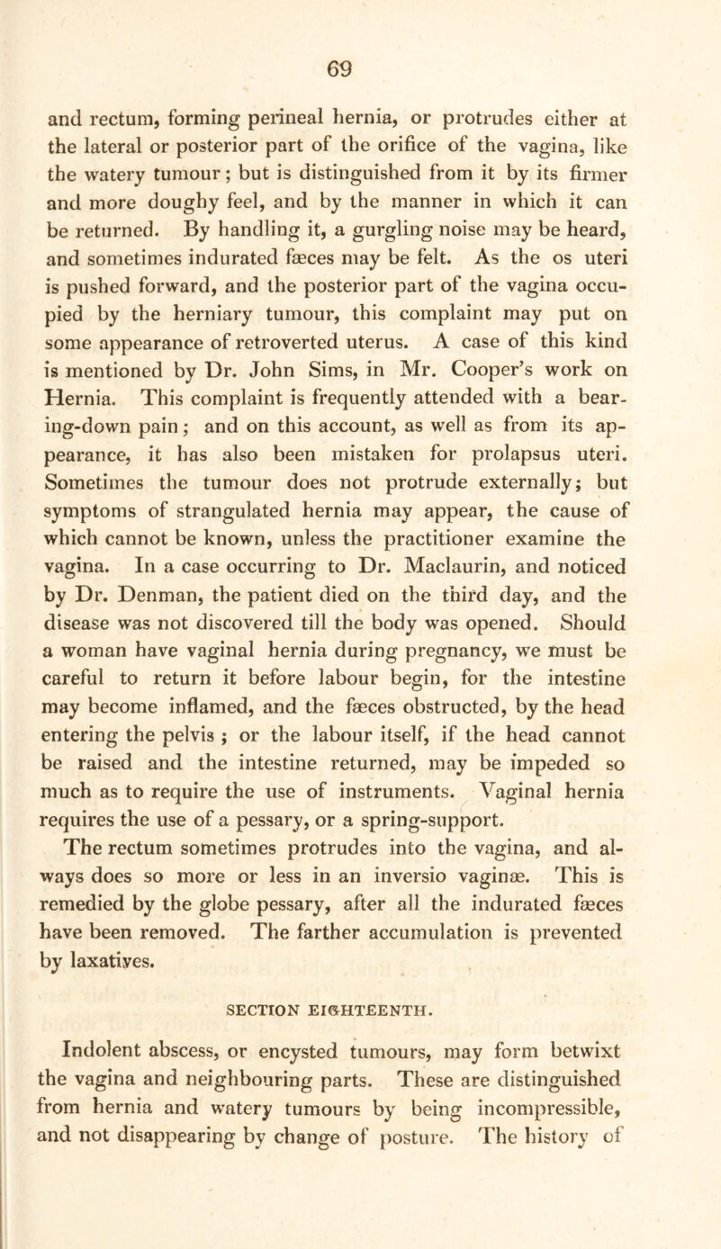 and rectum, forming perineal hernia, or protrudes either at the lateral or posterior part of the orifice of the vagina, like the watery tumour; but is distinguished from it by its firmer and more doughy feel, and by the manner in which it can be returned. By handling it, a gurgling noise may be heard, and sometimes indurated faeces may be felt. As the os uteri is pushed forward, and the posterior part of the vagina occu- pied by the herniary tumour, this complaint may put on some appearance of retroverted uterus. A case of this kind is mentioned by Dr. John Sims, in Mr. Cooper’s work on Hernia. This complaint is frequently attended with a bear- ing-down pain; and on this account, as well as from its ap- pearance, it has also been mistaken for prolapsus uteri. Sometimes the tumour does not protrude externally; but symptoms of strangulated hernia may appear, the cause of which cannot be known, unless the practitioner examine the vagina. In a case occurring to Dr. Maclaurin, and noticed by Dr. Denman, the patient died on the third day, and the disease was not discovered till the body was opened. Should a woman have vaginal hernia during pregnancy, we must be careful to return it before labour begin, for the intestine may become inflamed, and the faeces obstructed, by the head entering the pelvis ; or the labour itself, if the head cannot be raised and the intestine returned, may be impeded so much as to require the use of instruments. Vaginal hernia requires the use of a pessary, or a spring-support. The rectum sometimes protrudes into the vagina, and al- ways does so more or less in an inversio vaginae. This is remedied by the globe pessary, after all the indurated faeces have been removed. The farther accumulation is prevented by laxatives. SECTION EIGHTEENTH. Indolent abscess, or encysted tumours, may form betwixt the vagina and neighbouring parts. These are distinguished from hernia and watery tumours by being incompressible, and not disappearing by change of posture. The history of