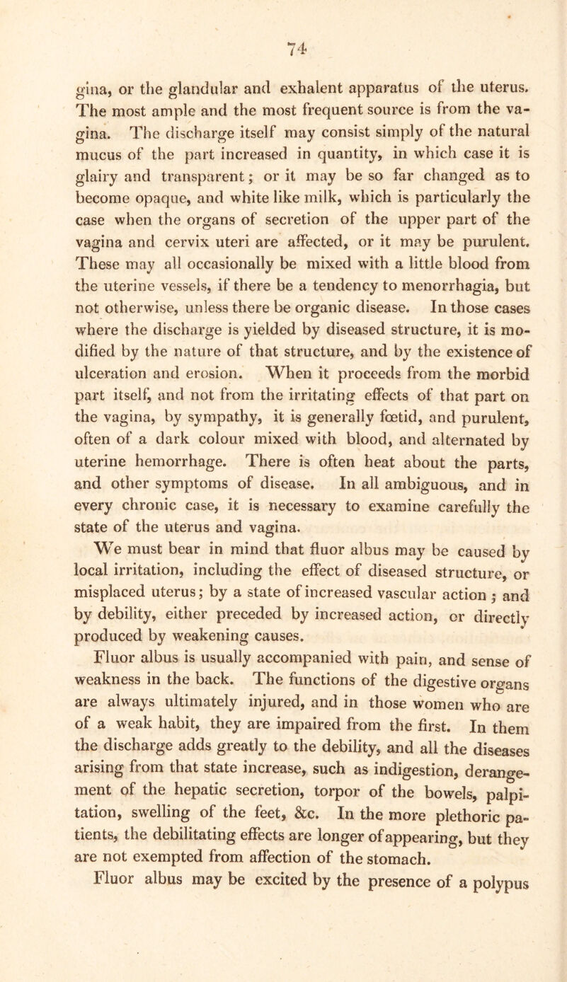 glna, or the glandular and exhalent apparatus of the uterus. The most ample and the most frequent source is from the va- gina. The discharge itself may consist simply of the natural mucus of the part increased in quantity, in which case it is glairy and transparent; or it may be so far changed as to become opaque, and white like milk, which is particularly the case when the organs of secretion of the upper part of the vagina and cervix uteri are affected, or it may be purulent. These may all occasionally be mixed with a little blood from the uterine vessels, if there be a tendency to menorrhagia, but not otherwise, unless there be organic disease. In those cases where the discharge is yielded by diseased structure, it is mo- dified by the nature of that structure, and by the existence of ulceration and erosion. When it proceeds from the morbid part itself, and not from the irritating effects of that part on the vagina, by sympathy, it is generally foetid, and purulent, often of a dark colour mixed with blood, and alternated by uterine hemorrhage. There is often heat about the parts, and other symptoms of disease. In all ambiguous, and in every chronic case, it is necessary to examine carefully the state of the uterus and vagina. We must bear in mind that fluor albus may be caused by local irritation, including the effect of diseased structure, or misplaced uterus; by a state of increased vascular action ; and by debility, either preceded by increased action, or directly produced by weakening causes. Fluor albus is usually accompanied with pain, and sense of weakness in the back. The functions of the digestive organs are always ultimately injured, and in those women who are of a weak habit, they are impaired from the first. In them the discharge adds greatly to the debility, and all the diseases arising from that state increase, such as indigestion, derange- ment of the hepatic secretion, torpor of the bowels, palpi- tation, swelling of the feet, &c. In the more plethoric pa- tients, the debilitating effects are longer of appearing, but they are not exempted from affection of the stomach. Fluor albus may be excited by the presence of a polypus