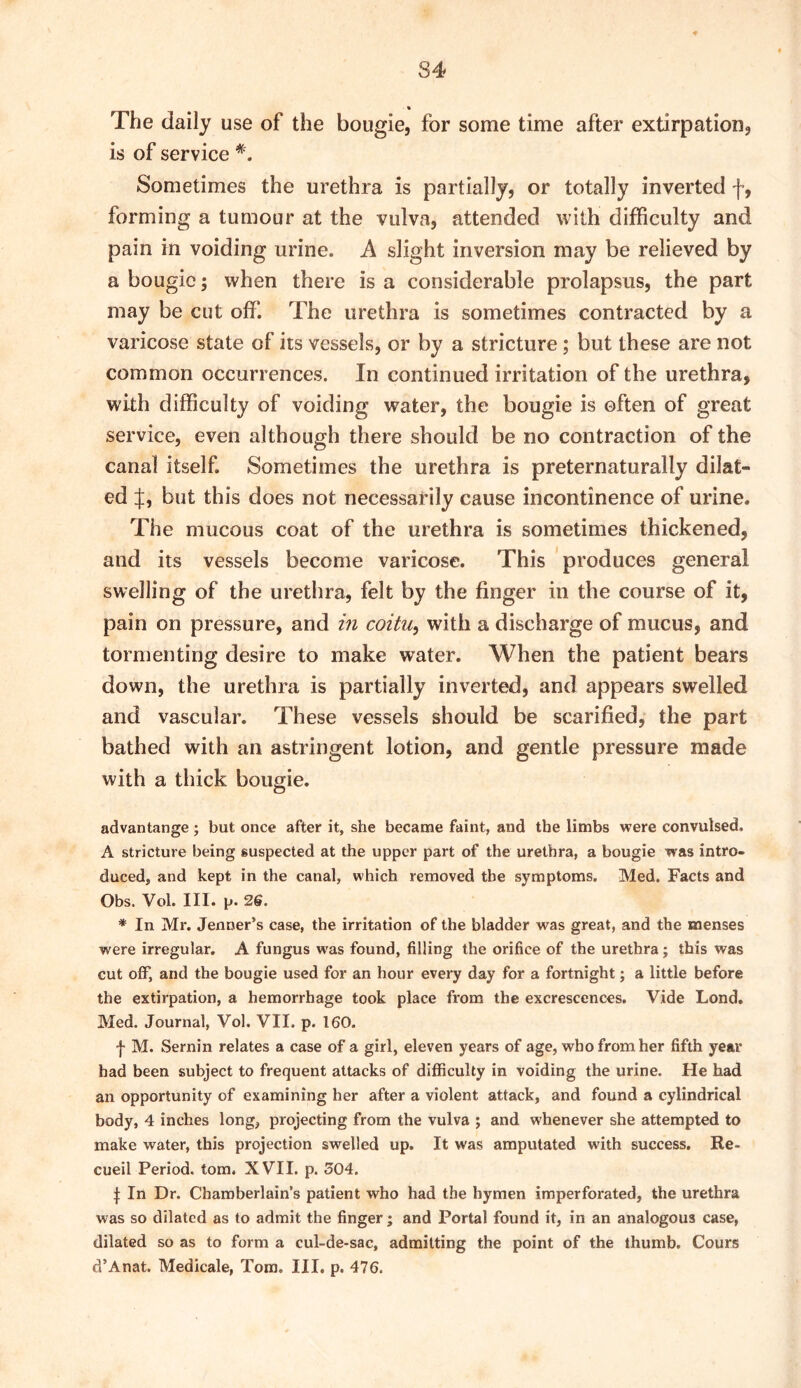 The daily use of the bougie, for some time after extirpation, is of service *. Sometimes the urethra is partially, or totally inverted f, forming a tumour at the vulva, attended with difficulty and pain in voiding urine. A slight inversion may be relieved by a bougie; when there is a considerable prolapsus, the part may be cut off. The urethra is sometimes contracted by a varicose state of its vessels, or by a stricture; but these are not common occurrences. In continued irritation of the urethra, with difficulty of voiding water, the bougie is often of great service, even although there should be no contraction of the canal itself. Sometimes the urethra is preternaturally dilat- ed J, but this does not necessarily cause incontinence of urine. The mucous coat of the urethra is sometimes thickened, and its vessels become varicose. This produces general swelling of the urethra, felt by the finger in the course of it, pain on pressure, and m coztu, with a discharge of mucus, and tormenting desire to make water. When the patient bears down, the urethra is partially inverted, and appears swelled and vascular. These vessels should be scarified, the part bathed with an astringent lotion, and gentle pressure made with a thick bougie. advantange; but once after it, she became faint, and the limbs were convulsed. A stricture being suspected at the upper part of the urethra, a bougie was intro- duced, and kept in the canal, which removed the symptoms. Med. Facts and Obs. Vol. III. p. 2S. * In Mr. Jenner’s case, the irritation of the bladder was great, and the menses were irregular, A fungus was found, filling the orifice of the urethra; this was cut off, and the bougie used for an hour every day for a fortnight; a little before the extirpation, a hemorrhage took place from the excrescences. Vide Lond. Med. Journal, Vol. VII. p. 160. f M. Sernin relates a case of a girl, eleven years of age, who from her fifth year had been subject to frequent attacks of difficulty in voiding the urine. He had an opportunity of examining her after a violent attack, and found a cylindrical body, 4 inches long, projecting from the vulva ; and whenever she attempted to make water, this projection swelled up. It was amputated with success, Re- cueil Period, tom. XVII. p. 504. I In Dr. Chamberlain’s patient who had the hymen imperforated, the urethra was so dilated as to admit the finger; and Portal found it, in an analogous case, dilated so as to form a cul-de-sac, admitting the point of the thumb. Cours d’Anat. Medicale, Tom. III. p. 476.