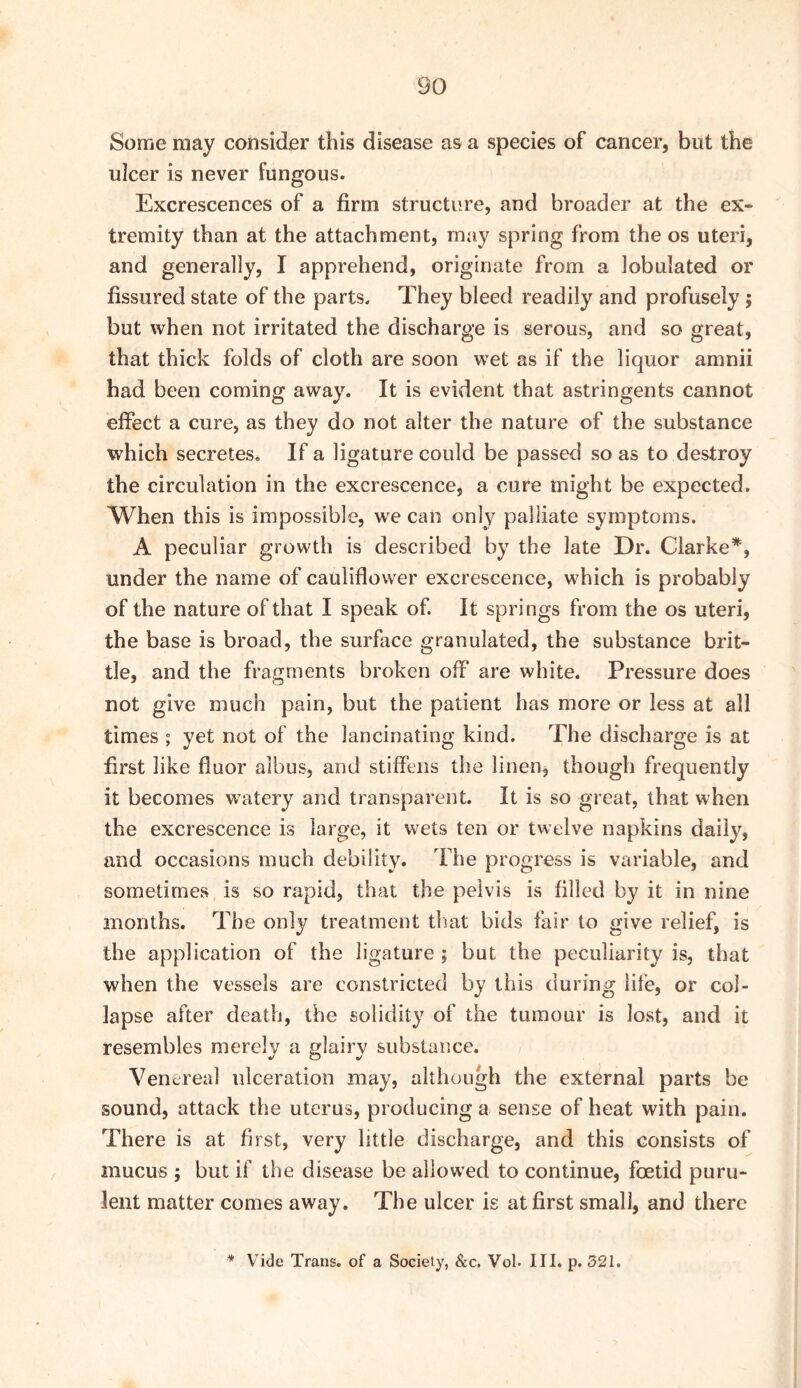 Some may consider this disease as a species of cancer, but the ulcer is never fungous. Excrescences of a firm structure, and broader at the ex- tremity than at the attachment, may spring from the os uteri, and generally, I apprehend, originate from a lobulated or fissured state of the parts. They bleed readily and profusely; but when not irritated the discharge is serous, and so great, that thick folds of cloth are soon wet as if the liquor amnii had been coming away. It is evident that astringents cannot effect a cure, as they do not alter the nature of the substance which secretes. If a ligature could be passed so as to destroy the circulation in the excrescence, a cure might be expected. When this is impossible, we can only palliate symptoms. A peculiar growth is described by the late Dr. Clarke*, under the name of cauliflower excrescence, which is probably of the nature of that I speak of. It springs from the os uteri, the base is broad, the surface granulated, the substance brit- tle, and the fragments broken off are white. Pressure does not give much pain, but the patient has more or less at all times ; yet not of the lancinating kind. The discharge is at first like fluor albus, and stiffens the linen, though frequently it becomes watery and transparent. It is so great, that when the excrescence is large, it wets ten or twelve napkins daily, and occasions much debility. The progress is variable, and sometimes is so rapid, that the pelvis is filled by it in nine months. The only treatment that bids fair to give relief, is the application of the ligature ; but the peculiarity is, that when the vessels are constricted by this during life, or col- lapse after death, the solidity of the tumour is lost, and it resembles merely a glairy substance. Venereal ulceration may, although the external parts be sound, attack the uterus, producing a sense of heat with pain. There is at first, very little discharge, and this consists of mucus ; but if the disease be allowed to continue, foetid puru- lent matter comes away. The ulcer is at first small, and there * Vide Trans, of a Society, &c. Vol. III. p. 521.