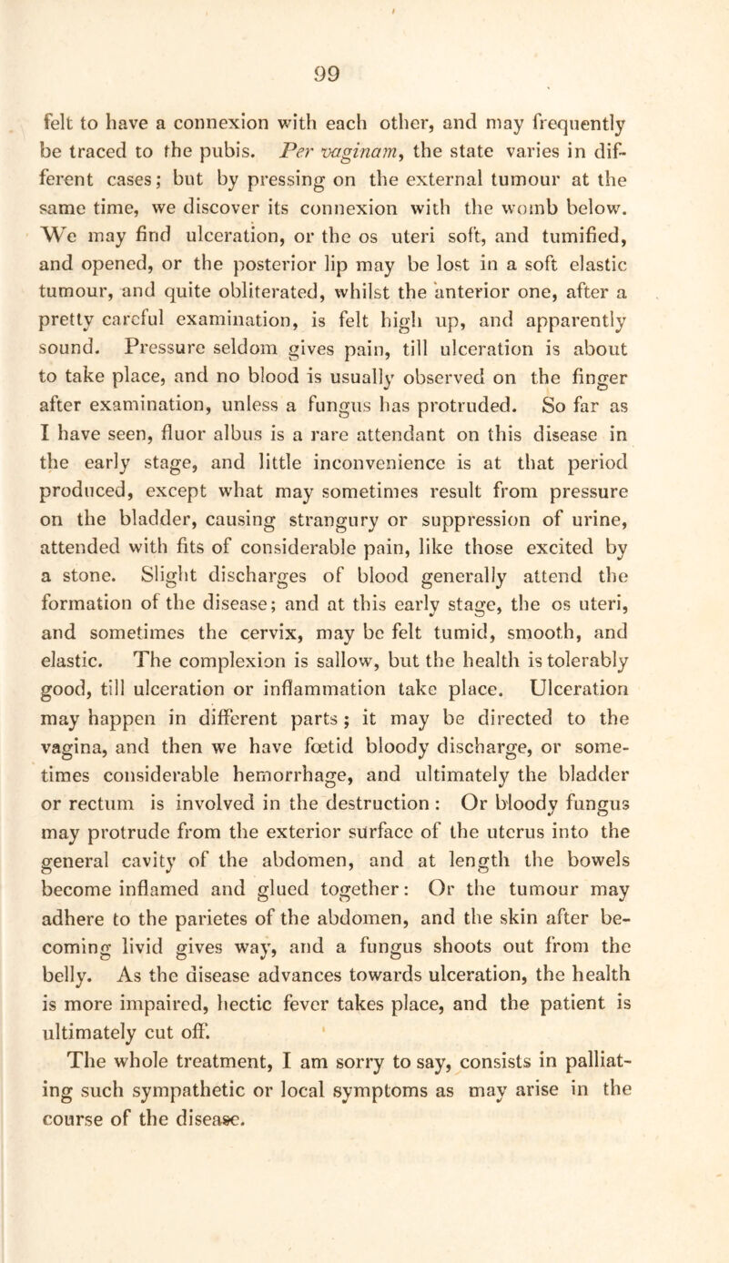 felt to have a connexion with each other, and may frequently be traced to the pubis. Per vaginam, the state varies in dif- ferent cases; but by pressing on the external tumour at the same time, we discover its connexion with the womb below. We may find ulceration, or the os uteri soft, and tumified, and opened, or the posterior lip may be lost in a soft elastic tumour, and quite obliterated, whilst the anterior one, after a pretty careful examination, is felt high up, and apparently sound. Pressure seldom gives pain, till ulceration is about to take place, and no blood is usually observed on the finger after examination, unless a fungus has protruded. So far as I have seen, fluor albus is a rare attendant on this disease in the early stage, and little inconvenience is at that period produced, except what may sometimes result from pressure on the bladder, causing strangury or suppression of urine, attended with fits of considerable pain, like those excited by a stone. Slight discharges of blood generally attend the formation of the disease; and at this early stage, the os uteri, and sometimes the cervix, may be felt tumid, smooth, and elastic. The complexion is sallow, but the health is tolerably good, till ulceration or inflammation take place. Ulceration may happen in different parts ; it may be directed to the vagina, and then we have foetid bloody discharge, or some- times considerable hemorrhage, and ultimately the bladder or rectum is involved in the destruction : Or bloody fungus may protrude from the exterior surface of the uterus into the general cavity of the abdomen, and at length the bowels become inflamed and glued together: Or the tumour may adhere to the parietes of the abdomen, and the skin after be- coming livid gives way, and a fungus shoots out from the belly. As the disease advances towards ulceration, the health is more impaired, hectic fever takes place, and the patient is ultimately cut off. The whole treatment, I am sorry to say, consists in palliat- ing such sympathetic or local symptoms as may arise in the course of the disease.